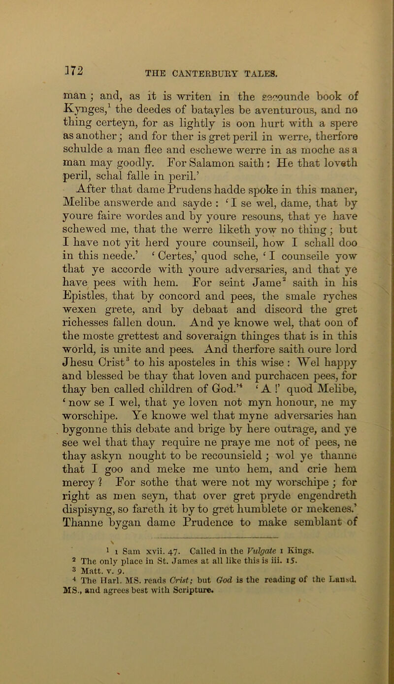 J72 man; and, as it is writen in the seeounde book of Kynges,^ the deedes of batayles be aventurous, and no thing cei'teyn, for as lightly is oon hurt with a spere as another; and for ther is gret peril in werre, therfore schulde a man flee and eschewe werre in as moche as a man may goodly. For Salamon saith : He that loveth peril, schal falle in peril.’ After that dame Prudens hadde spoke in this maner, Melibe answerde and sayde : ‘ I se wel, dame, that by youre faire wordes and by yonre resouns, that ye have schewed me, that the werre liketh yow no thing; but I have not yit herd youre counseil, how I schall doo in this neede.’ ‘ Certes,’ quod sche, ‘ I counseile yow that ye accorde with youre adversaries, and that ye have pees with hem. For seint Jame* saith in his Epistles, that by concord and pees, the smale ryches wexen grete, and by debaat and discord the gret richesses fallen doun. And ye knowe wel, that oon of the moste grettest and soveraign thinges that is in this world, is unite and pees. And therfore saith oure lord Jhesu Crist® to his aposteles in this wise : Wel happy and blessed be thay that loven and purchacen peas, for thay ben called children of God.’* ‘ A !’ quod Melibe, ‘ now se I wel, that ye loven not myn honour, ne my worschipe. Ye knowe wel that myne adversaries han bygonne this debate and brige by here outrage, and ye see wel that thay require ne praye me not of pees, ne thay askyn nought to be recounsield ; wol ye thanno that I goo and meke me unto hem, and crie hem mercy ? For sothe that were not my worschipe ; for right as n)en seyn, that over gret pryde engendreth dispisyng, so fareth it by to gret humblete or mekenes.’ Thanne bygan dame Prudence to make semblant of 1 1 Sam xvii. 47. Called in the Vulgate 1 Kings. ^ The only place in St. James at all like this is iii. i5. 3 Matt. V. 9. •* The Harl. MS. reads Crist; but God is the reading of the Lansd. MS., and agrees best with Scripture.