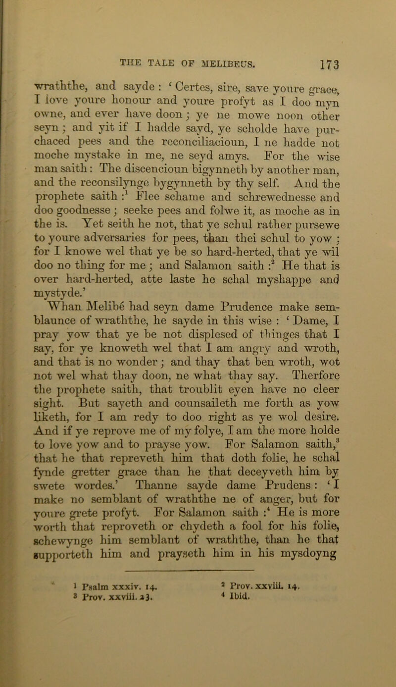 'wraththe, and sayde : ‘ Certes, sire, save yonre grace, I love yonre honour and yonre profyt as I doo nijni owne, and ever have doon j ye ne mowe noon other seyn; and yit if I hadde sayd, ye scholde have pur- chaced pees and the reconciliacioun, 1 ne hadde not moche mystake in me, ne seyd amys. For the wise man saith: The discencioun bigjmneth by another man, and the reconsilynge bygynneth by thy self. And the prophete saith Flee schame and schrewednesse and doo goodnesse; seeke pees and folwe it, as m.oche as in the is. Yet seith he not, that ye schnl rather pnrsewe to yonre adversaries for pees, than thei schnl to yow : for I knowe wel that ye be so hard-herted, that ye wil doo no thing for me ; and Salamon saith He that is over hard-herted, atte laste he schal myshappe and mystyde.’ Whan Melibe had seyn dame Prudence make sem- blaunce of wraththe, he sayde in this wise : ‘ Dame, I pray yow that ye be not displesed of tbinges that I say, for ye knoweth wel that I am angry and wroth, and that is no wonder; and thay that ben wroth, wot not wel what thay doon, ne what thay say. Therfore the prophete saith, that tronblit eyen have no deer sight But sayeth and counsaileth me forth as yow liketh, for I am redy to doo right as ye wol desire. And if ye reprove me of my folye, I am the more holde to love yow and to prayse yow. For Salamon saith,® that he that repreveth him that doth folie, he schal fynde gretter grace than he that deceyveth him by swete wordes.’ Thanne sayde dame Prudens: ‘ I make no semblant of wraththe ne of anger, but for yoTire grete profyt. For Salamon saith :* He is more worth that reproveth or ehydeth a fool for his folie, schewynge him semblant of wraththe, than ho that Bupjiorteth him and pray.seth him in his mysdoyng 1 Psalm xxxiv. 14. 3 Prov, xxviii. a3. ® Prov. xxviiL 14. * Ibid.