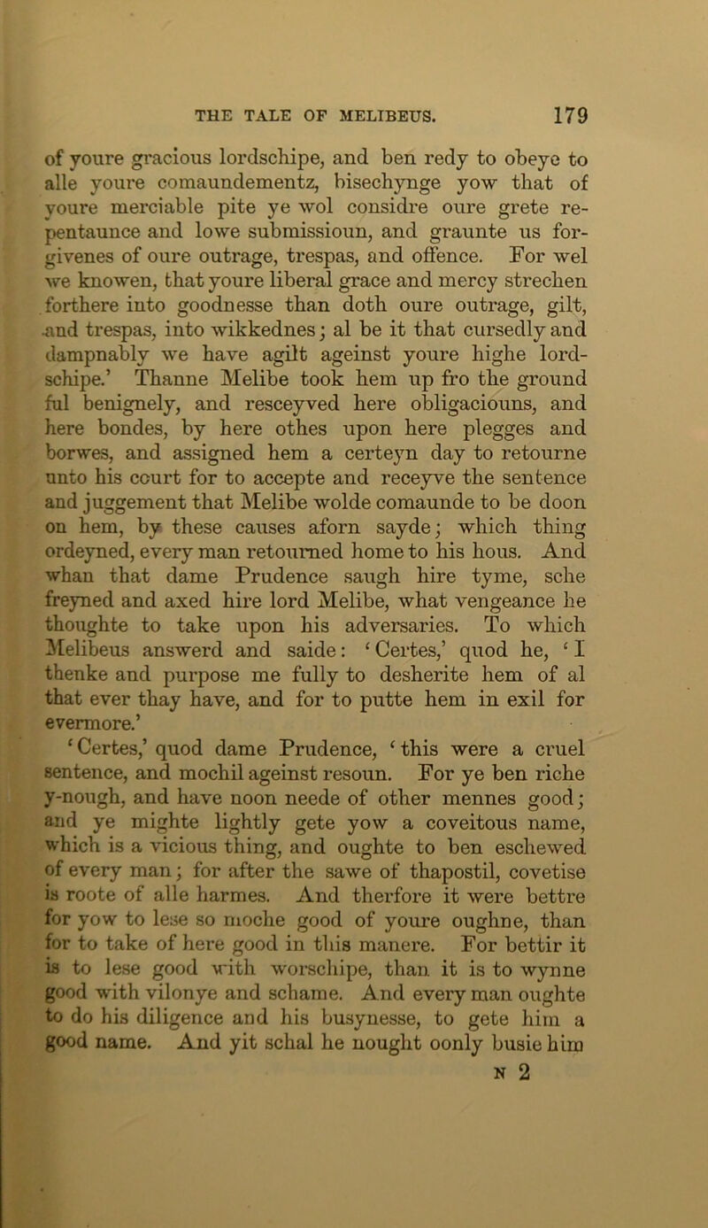 of youre gracious lordschipe, and ben redy to obeye to alle youre comaundementz, bisechynge yow that of youre merciable pite ye wol considi’e oure grete re- pentaunce and lowe submissioun, and graunte us for- givenes of oure outrage, trespas, and offence. For wel we knowen, that youre liberal grace and mercy strechen forthere into goodnesse than doth oure outrage, gilt, .and trespas, into wikkednes; al be it that cursedly and dampnably we have agilt ageinst youre highe lord- schipe.’ Thanne Melibe took hem up fro the ground ful benignely, and resceyved here obligaciouns, and here bondes, by here othes upon here plegges and borwes, and assigned hem a certeyn day to retourne unto his court for to accepte and receyve the sentence and juggement that Melibe wolde comaunde to be doon on hem, by these causes aforn sayde; which thing ordeyned, every man retoumed home to his hous. And whan that dame Prudence saugh hire tyme, sche freyned and axed hire lord Melibe, what vengeance he thoughte to take upon his adversaries. To which Melibeus answerd and saide: ‘ Certes,’ quod he, ‘ I thenke and purpose me fully to desherite hem of al that ever thay have, and for to putte hem in exil for evermore.’ ‘ Certes,’ quod dame Prudence, ‘ this were a cruel sentence, and mochil ageinst resoun. For ye ben riche y-nough, and have noon neede of other mennes good; and ye mighte lightly gete yow a coveitous name, which is a vicious thing, and oughte to ben eschewed of every man; for after the sawe of thapostil, covetise is roote of alle harmes. And therfore it were bettre for yow to lese so moche good of youre oughne, than for to take of here good in this manere. For bettir it is to lese good with worschipe, than it is to wynne good with vilonye and schame. And every man oughte to do his diligence and his busynesse, to gete him a good name. And yit schal he nought oonly busie him N 2