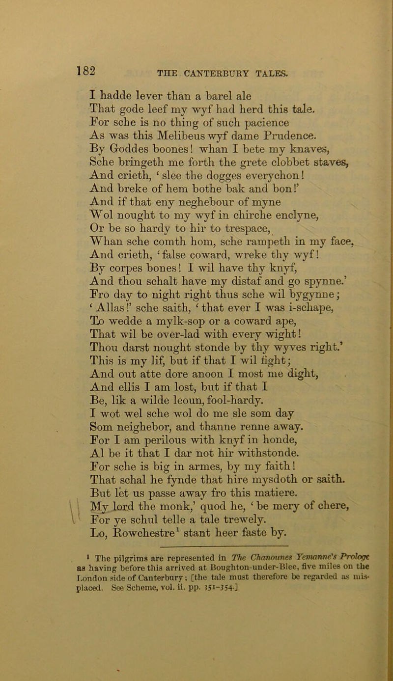 I hadde lever than a barel ale That gode leef my wyf had herd this tale. For sche is no thing of such pacience As was this Melibeus wyf dame Prudence. By Goddes boones! whan I bete my knaves, Sche bringeth me forth the grete clobbet staves, And crieth, ‘ slee the dogges everychon! And breke of hem bothe bak and bon!’ And if that eny neghebour of myne Wol nought to my wyf in chirche enclyne, Or be so hardy to hir to trespace, Whan sche comth horn, sche rampeth in my face, i And crieth, ‘ false coward, wreke thy wyf! | By corpes bones! I wil have thy knyf, | And thou schalt have my distaf and go spynne.’ | Fro day to night right thus sche wil bygynne; j ‘ Allas!’ sche saith, ‘ that ever I was i-schape, \ To wedde a mylk-sop or a coward ape, | That wil be over-lad with every wight! i Thou darst nought stonde by thy wyves right.’ | This is my lif, but if that I wil tight; i And out atte dore anoon I most me dight, | And ellis I am lost, but if that I ' Be, lik a wilde leoun, fool-hardy. ! I wot wel sche wol do me sle som day | Som neighebor, and thanne renne away. For I am perilous with knyf in honde, I A1 be it that I dar not hir withstonde. j For sche is big in armes, by my faith! j; That schal he fynde that hire mysdoth or .saith. t But let us passe away fro this matiere. L \ My lord the monk,’ quod he, ‘ be mery of chere, i: I For ye schul telle a tale trewely. 'i Lo, Bowchestre^ stant heer faste by. |j • The pilgrims are represented in The Chanotines Tenuinne's Prologt as having before this arrived at Boughton-under-Blee, five miles on the London side of Canterbury; [the tale must therefore be regarded as mis- placed. See Scheme, vol. ii. pp. ?51-3540