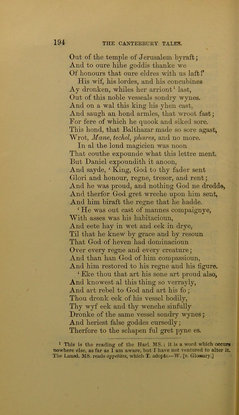 Out of the temple of Jenisalem by raft; And to oure hike goddis thanke we Of honours that oure eld res with us laft!’ His wif, his lordes, and his concubines Ay dronken, whiles her arriont^ last, Out of this noble vesseals sondry wynes. And on a wal this king his yhen cast, And saugh an bond armies, that wroot fast; For fere of which he quook and siked sore. This hond, that Balthazar made so sore agast, Wrot, Mane, techel, phcures, and no more. In al the lond magicien was noon That couthe expounde what this lettre ment. But Daniel expoundith it anoon. And sayde, ‘ King, God to thy fader sent Glori and honour, regne, tresor, and rent; And he was proud, and nothing God ne dredde, And therfor God gret wreche upon him sent. And him biraft the regne that he hadde. ‘ He was out cast of mannes compaignye, With asses was his habitacioun, And eete hay in wet and eek in drye. Til that he knew by grace and by resoun That God of heven had dominacioun Over every regne and every creature; And than han God of him compassioun, And him restored to his regne and his figure. ‘ Eke thou that art his sone art proud also. And knowest al this thing so verrayly. And art rebel to God and art his fo; Thou dronk eek of his vessel bodily. Thy wyf eek and thy wenche sinfully . Dronke of the same vessel sondry wynes; j And heriest false goddes cui'sedly; j Therfore to the schapen ful gret pyne es. * This is the reading of the Harl. MS.; it is a word which occurs a nowhere else, as far as I am aware, but I have not ventured to alter it. t The Lansd. MS. reads apjietiles, which T. adopt'.—M'. [«. Glossary.]