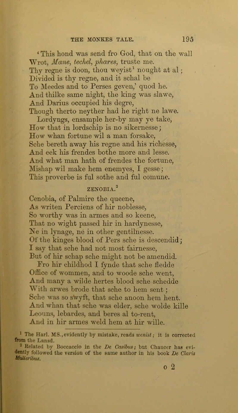 ‘ This hond was send fro God, that on the wall Wrot, Mane, techel, phares, truste me. Thy regne is doon, thou weyist^ nought at al; Divided is thy regne, and it schal be To Meedes and to Perses geven,’ quod he. And thilke same night, the king was slawe, And Darius occupied his degre, Though therto neyther had he right ne lawe. Lordyngs, ensample her-by may ye take, How that in lordschip is no sikernesse; How whan fortune wil a man forsake, Sche bereth away his regne and his richesse. And eek his frendes bothe more and lesse. And what man hath of frendes the fortune. Mishap wil make hem enemyes, I gesse; This proverbe is ful sothe and ful comune. ZENOBIA.^ Cenobia, of Palmire the queene. As writen Perciens of hir noblesse, So worthy was in armes and so keene. That no wight passed hir in hardynesse, Ke in lynage, ne in other gentilnesse. Of the kinges blood of Pers sche is descendid; I say that sche had not most fairnesse. But of hir schap sche might not be amendid. Fro hir childhod I fynde that sche fledde Office of wommen, and to woode sche went. And many a wikle hertes blood sche schedde With arwes brode that sche to hem sent; Sche Avas so sNvyft, that sche anoon hem hent. And whan that sche was elder, sche wolde kille Leouns, lebardes, and beres al to-rent, And in hir armes weld hem at hir wille. * The Harl. MS.,evidently by mistake, reads wen'tsi; it is corrected from the Lansd. * Related by Boccaccio in the De Casibus; but Chaucer has evi- dently followed the version of the same author in his book De Claiis 0 2