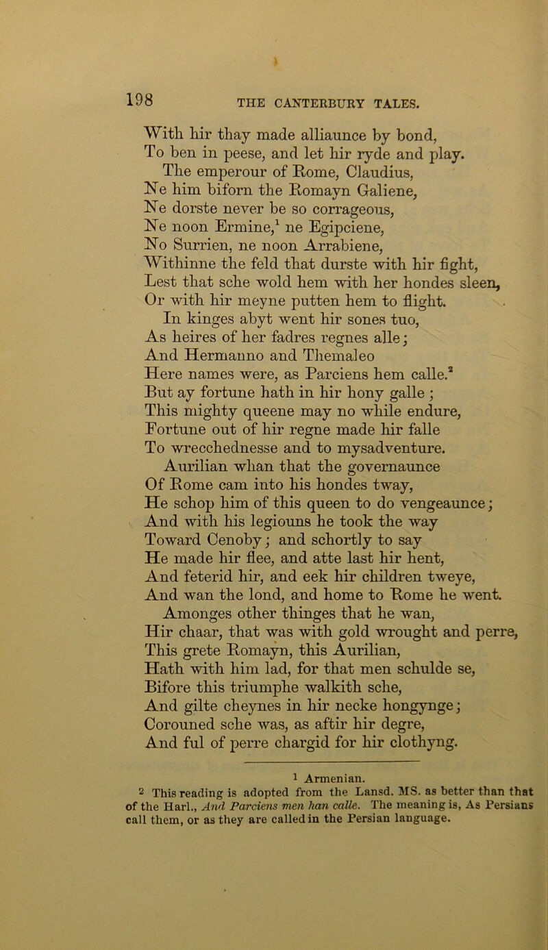 With hir thay made alliaunce by bond, To ben in peese, and let hir ryde and play. The emperour of Rome, Claudius, Ne him biforn the Romayn Galiene, Ne dorste never be so corrageous, ~Ne noon Ermine/ ne Egipciene, No Surrien, ne noon Arrabiene, Withinne the feld that durste with hir fight, Lest that sche wold hem with her hondes sleen, Or with hir meyne putten hem to flight. In kinges abyt went hir sones tuo, As heires of her fadres regnes alle; And Herman no and Tliemaleo Here names were, as Parciens hem calle.* Rut ay fortune hath in hir hony galle ; This mighty queene may no while endure. Fortune out of hir regne made hir falle To wrecchednesse and to mysadventure. Aurilian whan that the governaunce Of Rome cam into his hondes tway. He schop him of this queen to do vengeaunce; And with his legiouns he took the way Toward Cenoby; and schortly to say He made hir flee, and atte last hir hent. And feterid hir, and eek hir children tweye. And wan the lond, and home to Rome he went. Amonges other thinges that he wan, Hir chaar, that was with gold wrought and perre, This grete Romayn, this Aurilian, Hath with him lad, for that men schulde se, Bifore this triumphe walkith sche. And gilte cheynes in hir necke hongynge; Corouned sche was, as aftir hir degre. And ful of peiTe chargid for hir clothyng. 1 Armenian. 2 This reading is adopted from the Lansd. MS. as better than that of the Harl., And Pardem men han mile. The meaning is, As Persians call them, or as they are called in the Persian language.