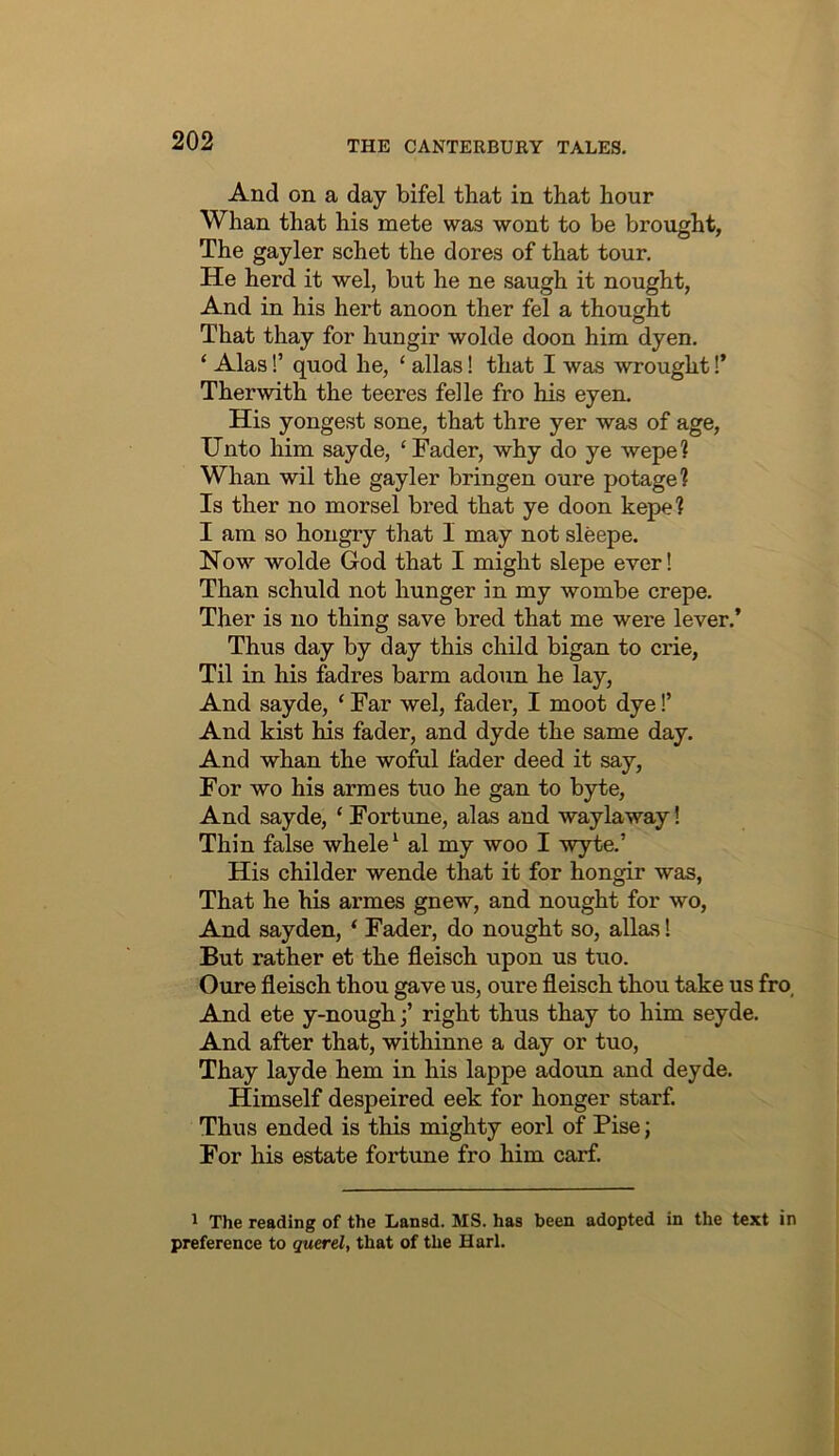 And on a day bifel that in that hour Whan that his mete was wont to be brought, The gayler schet the dores of that tour. He herd it wel, but he ne saugh it nought, And in his hert anoon ther fel a thought That thay for hungir wolde doon him dyen, ‘ Alas!’ quod he, ‘ alias! that I was wrought!’ Ther with the teeres felle fro his eyen. His yongest sone, that thre yer was of age. Unto him sayde, ‘Fader, why do ye wepe? Whan wil the gayler bringen oure potage? Is ther no morsel bred that ye doon kepel I am so hongry that I may not sleepe. Now wolde God that I might slepe ever! Than schuld not hunger in my wombe crepe. Ther is no thing save bred that me were lever.’ Thus day by day this child bigan to crie. Til in his fadres barm adoun he lay. And sayde, ‘ Far wel, fadei’, I moot dye I’ And kist his fader, and dyde the same day. And whan the woful fader deed it say, For wo his armes tuo he gan to byte. And sayde, ‘ Fortune, alas and waylaway! Thin false whele ‘ al my woo I wyte.’ His childer wende that it for hongir was, That he his armes gnew, and nought for wo. And say den, ‘ Fader, do nought so, alias 1 But rather et the fleisch upon us tuo. Oure fleisch thou gave us, oure fleisch thou take us fro. And ete y-nough;’ right thus thay to him seyde. And after that, withinne a day or tuo, Thay layde hem in his lappe adoun and deyde. Himself despeired eek for honger starf. Thus ended is this mighty eorl of Pise; For his estate fortune fro him carf. 1 The reading of the Lansd. MS. has been adopted in the text in preference to querel, that of the Harl.