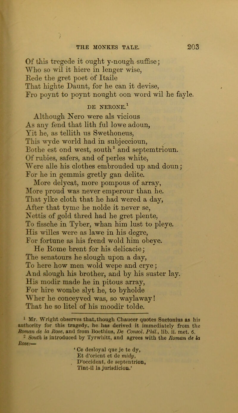 Of this tregede it ought y-nough suffise; Who so wil it hiere in longer wise, Rede the gret poet of Itaile That highte Daunt, for he can it devise, Fro poynt to poynt nought oon word wil he fayle. DE NERONE.^ Although Nero were als vicious As any fend that lith ful lowe adoun, Yit he, as tellith us Swethoneus, This wyde world had in subjeccioun, Bothe est ond west, south and septemtrioun. Of rubies, safers, and of perles white, Were alle his clothes euibrouded up and doun; For he in gemmis gretly gan delite. More delycat, more pompous of array, jNIore proud was never emperour than he. That ylke cloth that he had wered a day. After that tyme he nolde it never se, Nettis of gold thred had he gret plente. To fissche in Tyber, whan him lust to pleye. His willes were as lawe in his degre. For fortune as his frend wold him obeye. He Rome brent for his delicacie; The senatours he slough upon a day. To here how men wold wepe and crye; And slough his brother, and by his suster lay. His modir made he in pitous array. For hire wombe slyt he, to byholde Wher he conceyved was, so waylaway! That he so litel of his moodir tolde. ‘ Mr. Wright observes that, though Chaucer quotes Suetonius as his authority for this tragedy, he has derived it immediately from the Roman de la Rose, and from Uoetliius, De Consol. Phil., lib. ii. met. 6. 2 South is introduced by Tyrwliitt, and agrees with the Roman de la Rose;— ‘ Ce desloyal que je te dy, Et d’orient et de midy, , D’occident, de septentrion, Tint-il la Jurisdiciou.’