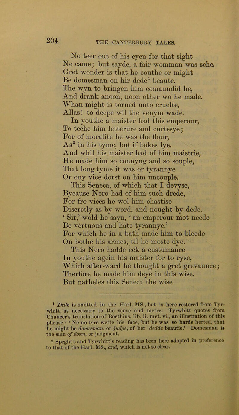 No teer out of his eyen for that sight Ne came; but sayde, a fair womman was scha Gret wonder is that he couthe or might Be domesman on hir dede^ beaute. The wyn to bringen him comaundid he, And drank anoon, noon other wo he made. Whan might is torned unto cruelte, Allas! to deepe wil the venym wade. In youthe a maister had this emperour, To teche him letterure and curtesye; For of moralite he was the flour, As* in his tyme, but if bokes lye. And whil his maister had of him maistrie. He made him so connyng and so souple, That long tyme it was or tyrannye Or ony vice dorst on him uncouple. This Seneca, of which that I devyse. By cause Nero had of him such drede. For fro vices he wol him chastise Discretly as by word, and nought by dede. ‘ Sir,’ wold he sayn, ‘ an emperour mot neede Be vertuous and hate tyrannye,’ For which he in a bath made him to bleede On bothe his armes, til he moste dye. This Nero hadde eek a ciistumance In youthe agein his maister for to ryse. Which after-ward he thought a gi'et grevaunce; Therfore he made him deye in this wise. But natheles this Seneca the wise * Dede is omitted in the Harl. MS., but is here restored from Tyr- whitt, as necessary to the sense and metre. Tyrwhitt quotes from Chaucer’s translation of Boethius, lib. ii. met. vi., an illustration of this phrase: ‘ Ne no tere wette his face, but he was so harde herted, that he might be domesman, or judge, of her dedde beautie.’ Domesman is the man of doom, or judgment. 2 Speght’s and Tyrwhitt’s reading has been here adopted in preference to that of the Uarl. MS., and, which is not so clear.