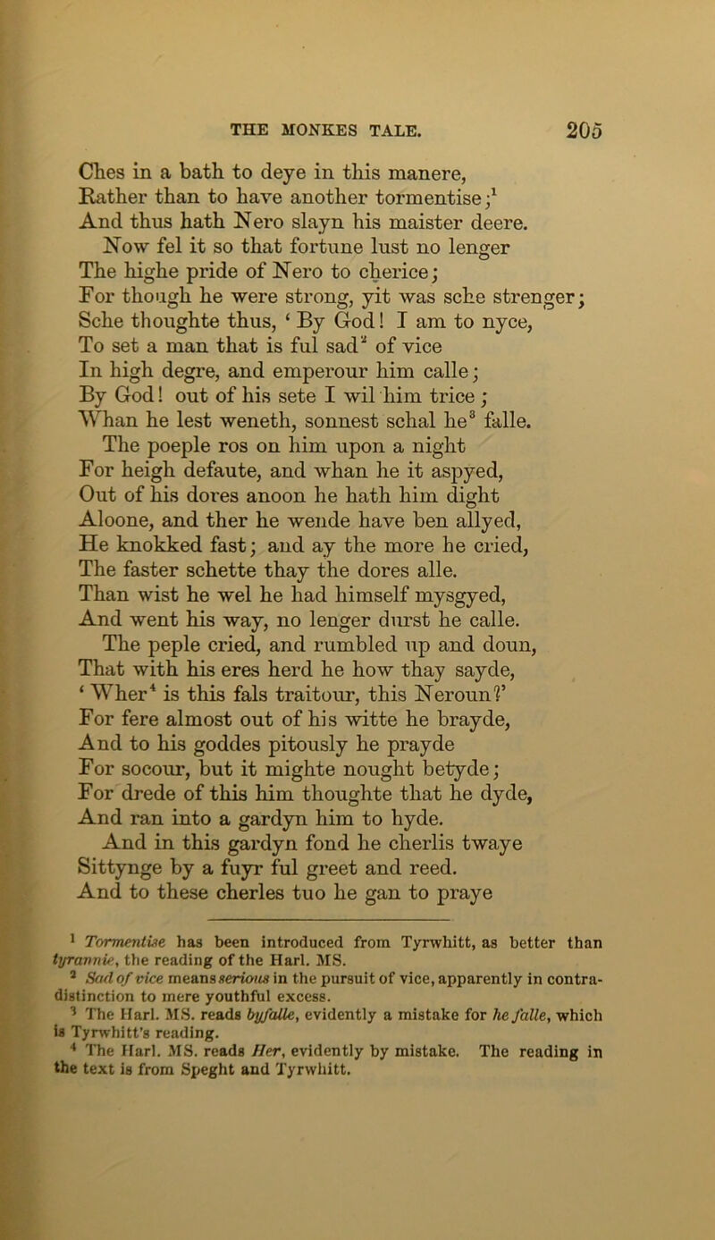 Ches in a bath to deye in this manere, Rather than to have another tormentise;' And thus hath Nero slayn his maister deere. Now fel it so that fortune lust no longer The highe pride of Nero to cherice; For though he were strong, yit was sche stronger; Sche thoughte thus, ‘ By God! I am to nyce, To set a man that is ful sad^ of vice In high degre, and emperour him calle; By God! out of his sete I wil him trice ; Whan he lest weneth, sonnest schal he® falle. The poeple ros on him upon a night For heigh defaute, and whan he it aspyed. Out of his dores anoon he hath him dight Aloone, and ther he wende have ben allyed, He knokked fast; and ay the more he cried, The faster schette thay the dores alle. Than wist he wel he had himself mysgyed. And went his way, no longer durst he calle. The peple cried, and rumbled up and doun, That with his eres herd he how thay sayde, ‘ Wher* is this fals traitour, this Nerounf For fere almost out of his witte he brayde, And to his goddes pitously he prayde For socour, but it mighte nought betyde; For drede of this him thoughte that he dyde, And ran into a gardyn him to hyde. And in this gardyn fond he cherlis twaye Sittynge by a fuyr ful greet and reed. And to these cherles tuo he gan to praye * Tormentise, has been introduced from Tyrwhitt, as better than tyravnif, the reading of the Harl. MS. ^ Sad of vice means serious in the pursuit of vice, apparently in contra- distinction to mere youthful excess. ’ The Harl. MS. reads byfaile, evidently a mistake for he falle, which is Tyrwhitt’s reading. ^ The Harl. MS. reads Her, evidently by mistake. The reading in the text is from Speght and Tyrwhitt.