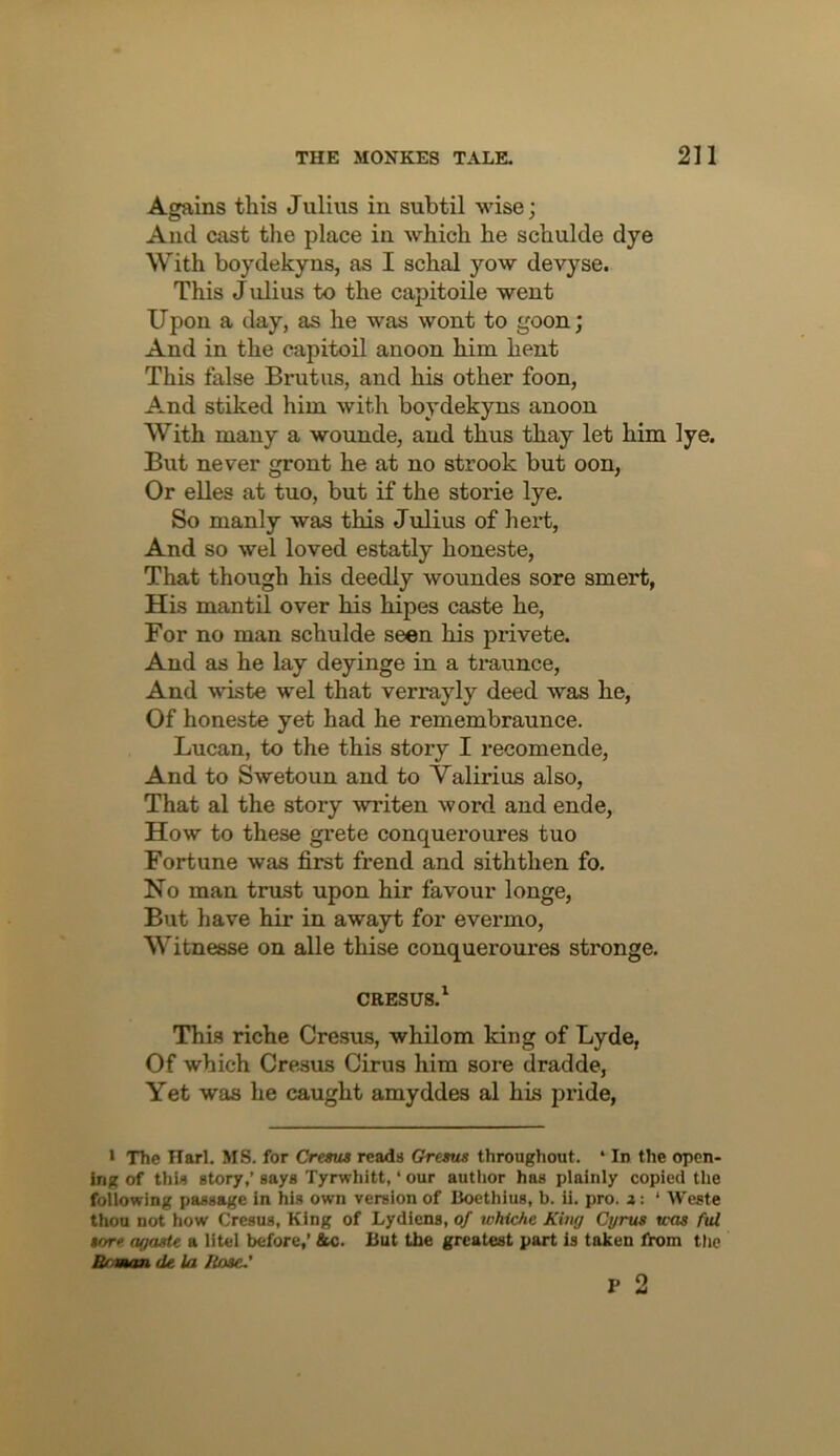 Agains this Julius in subtil wise; And cast the place in which he schulde dye With boydekyns, as I schal yow devyse. This J ulius to the capitoile went Upon a day, as he was wont to goon; And in the eapitoil anoon him hent This false Brutus, and his other foon. And stiked him with boydekyns anoon With many a wounde, and thus thay let him lye. But never gront he at no strook but oon, Or elles at tuo, but if the storie lye. So manly was this J ulius of hei’t. And so wel loved estatly honeste, That though his deedly woundes sore smert, His mantil over his hipes caste he. For no man schulde seen his privete. And as he lay deyinge in a traunce, And wiste wel that verrayly deed was he, Of honeste yet had he remembraunce. Lucan, to the this story I recomende. And to Swetoun and to Valirius also, That al the story writen word and ende. How to these grete conqueroures tuo Fortune was first frend and siththen fo. No man trust upon hir favour longe, But have hir in awayt for evermo, Witnesse on alle thise conqueroures stronge. CRESUS.^ This riche Cresus, whilom king of Lyde, Of which Cresus Cirus him sore dradde, Yet was he caught amyddes al his px’ide, I The Harl. MS. for Cresus reads Gresus throughout. * In the open- ing of this story,’ says Tyrwhitt, ‘ our author has plainly copied the following passage in his own version of Boethius, b. ii. pro. z: ‘ Weste thou not how Cresus, King of Lydlcns, of whiche King Cyrus U'os ful sore agaste a litel before,’ &c. But the greatest part is taken lirom tlie Boaum de la Hose.'