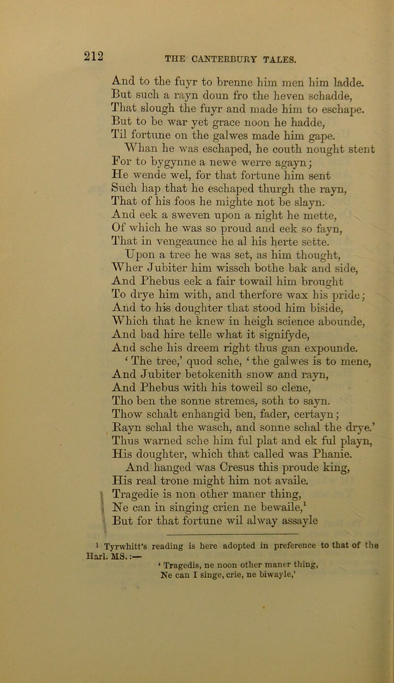 And to the fuyr to brenne him men him ladde. But such a rayn doun fro the heven schadde, That slough the fuyr and made him to eschape. But to be war yet grace noon he hadde, Til fortune on the galwes made him gape. Whan he was eschaped, he couth nought stent For to bygynne a newe werre agayn; He wende wel, for that fortune him sent Such hap that he eschaped thurgh the rayn, That of his foos he mighte not be slayn. And eek a sweven upon a night he mette, Of which he was so proud and eek so fayn, That in vengeaunce he al his herte sette. Upon a tree he was set, as him thought, Wher Jubiter him wissch bothe bak and side. And Phebus eek a fair to wail him brought To drye him with, and therfore wax his pride; And to his doughter that stood him biside. Which that he knew in heigh science aboimde. And bad hire telle what it signifyde. And sche his dreem right thus gan expounde. ‘ The tree,’ quod sche, ‘ the galwes is to mene, And Jubiter betokenith snow and rayn. And Phebus with his toweil so dene, Tho ben the sonne stremes, soth to sayn. Thow schalt enhangid ben, fader, cei’tayn; Bayn schal the wasch, and sonne schal the drye.’ Thus warned sche him ful plat and ek ful playn. His doughter, which that called was Phanie. And hanged Was Cresus this proude king. His real trone might him not availe. I Tragedie is non other maner thing, I He can in singing crien ne bewaile,^ But for that foi’tune wil alway assayle 1 Tyrwhitt’s reading is here adopted in preference to that of the Harl. MS, ‘ Tragedis, ne noon other manor thing, Ne can I singe, crie, ne biwayle,’