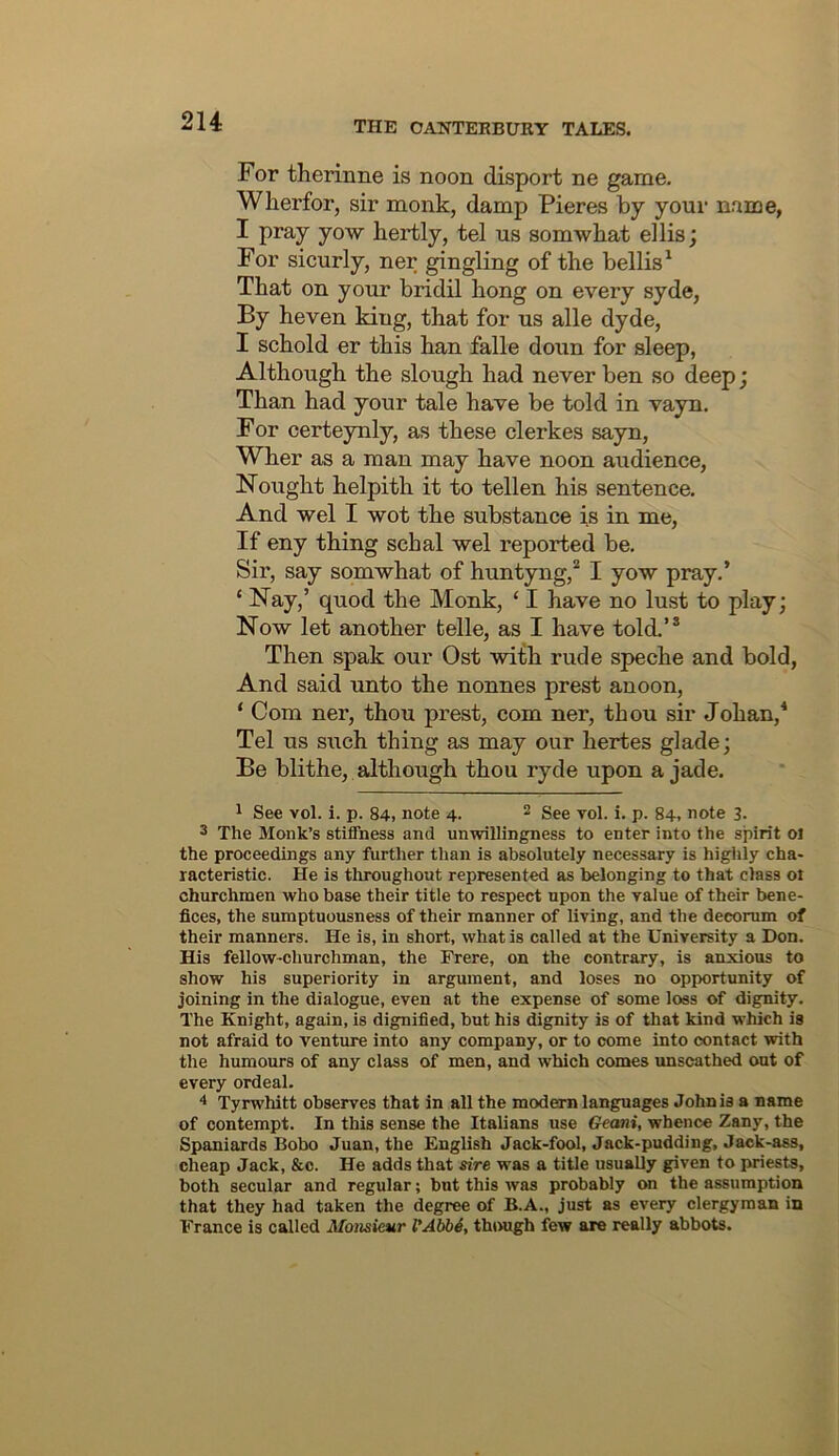 For therinne is noon disport ne game. Wherfor, sir monk, damp Pieres by your name, I pray yow bertly, tel us somwbat ellis; For sicurly, ner gingling of the bellis^ That on your bridil hong on every syde, By heven king, that for us alle dyde, I schold er this han falle doun for sleep, Although the slough had never ben so deep; Than had your tale have be told in vayn. For certeynly, as these clerkes sayn, Wher as a man may have noon audience. Nought helpith it to tellen his sentence. And wel I wot the substance is in me. If eny thing schal wel reported be. Sir, say somwhat of huntyng,* I yow pray,’ ‘ Nay,’ quod the Monk, ‘ I have no lust to play; Now let another telle, as I have told.’® Then spak our Ost with rude speche and bold. And said unto the nonnes prest anoon, ‘ Com ner, thou prest, com ner, thou sir Johan,* Tel us such thing as may our hertes glade; Be blithe, although thou ryde upon a jade. 1 See vol. i. p. 84, note 4. 2 3ee vol. i. p. 84, note 3- 3 The Monk’s stiffness and unwillingness to enter into the spirit oi the proceedings any further than is absolutely necessary is higlily cha- racteristic. He is throughout represented as belonging to that class ot churchmen who base their title to respect upon the value of their bene- fices, the sumptuousness of their manner of living, and the decorum of their manners. He is, in short, what is called at the University a Don. His fellow-churchman, the Frere, on the contrary, is anxious to show his superiority in argument, and loses no opportunity of joining in the dialogue, even at the expense of some loss of dignity. The Knight, again, is dignified, but his dignity is of that kind which is not afraid to venture into any company, or to come into contact with the humours of any class of men, and which comes unscathed out of every ordeal. 4 Tyrwhitt observes that in all the modern languages John is a name of contempt. In this sense the Italians use Geani, whence Zany, the Spaniards Bobo Juan, the English Jack-fool, Jack-pudding, Jack-ass, cheap Jack, &c. He adds that sire was a title usuaUy given to priests, both secular and regular; but this was probably on the assumption that they had taken the degree of B.A., just as every clergyman in France is called Monsieur VAbbS, though few are really abbots.