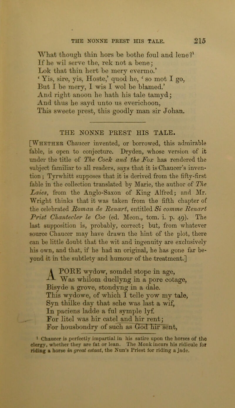 What though thin hors be bothe foul and lenel^ If he wil serve the, rek not a bene; Lok that thin hert be mery evermo.’ ‘ Yis, sire, yis, Hoste,’ quod he, ‘ so mot I go. But I be mery, I 'wis I wol be blamed.’ And right anoon he hath his tale tamyd; And thus he sayd unto us everichoon, This sweete prest, this goodly man sir Johan. THE NONNE PREST HIS TALE. [Whether Chaucer invented, or borrowed, this admirable fable, is open to conjecture. Dry den, whose version of it under the title of T^e Code and the Fox has rendered the subject familiar to all readers, says that it is Chaucer’s inven- tion ; Tyrwhitt supposes that it is derived from the fifty-first fable in the collection translated by Marie, the author of The Laies, from the Anglo-Saxon of King Alfred; and Mr. Wright thinks that it was taken from the fifth chapter of the celebrated Roman de Renart, entitled Si comme Renart Frist Chantecler le Coc (ed. Meon., tom. i. p. 49). The last supposition is, probably, correct; but, from whatever source Chaucer may have drawn the hint of the plot, there can be little doubt that the wit and ingenuity are exclusively his own, and that, if he had an original, he has gone far be- yond it in the subtlety and humour of the treatment.] 4 PORE vydow, somdel stope in age. Was whilom duellyng in a pore cotage, Bisyde a grove, stondyng in a dale. This wydowe, of which I telle yow my tale, Syn thilke day that sche was last a wif, In paciens ladde a ful symple lyf. For litel was hir catel and hir rent; For housbondry of such as God hif sent, • Chaucer is perfectly impartial in hia satire upon the horses of the clergy, whether they are fat or lean. The Monk incurs his ridicule for riding a horse in great estaai, the Nun’s Priest for riding a jade.