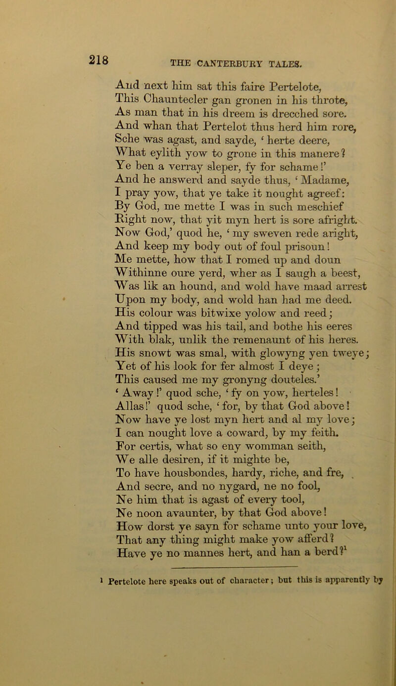 Aud next him sat this faire Pertelote, This Chauntecler gan gronen in his throte, As man that in his dreem is drecched sore. And whan that Pertelot thus herd him rore, Sche was agast, and sayde, ‘ herte deere, What eylith yow to grone in this manere ? Ye ben a verray sleper, fy for schame!’ And he answerd and sayde thus, ‘ Madame, I pray yow, that ye take it nought agreef: By God, me mette I was in such meschief Bight now, that yit myn hert is sore afright. Now God,’ quod he, ‘ my sweven rede aright, And keep my body out of foul prisoun! Me mette, how that I romed up and doun Withinne oure yerd, wher as I saugh a beest, Was lik an hound, and wold have maad aiTest Upon my body, and wold ban had me deed. His colour was bitwixe yolow and reed; And tipped was his tail, and bothe his eeres With blak, unlik the remenaunt of his heres. His snowt was smal, with glowyng yen tweye; Yet of his look for fer almost I deye; This caused me my gronyng douteles.’ ‘ Away!’ quod sche, ‘ fy on yow, herteles! Allas!’ quod sche, ‘ for, by that God above! Now have ye lost myn hert and al my love; I can nought love a coward, by my feith. For certis, what so eny womman seith. We alle desiren, if it mighte be. To have housbondes, hardy, riche, and fre, And secre, and no nygard, ne no fool, Ne him that is agast of every tool, Ne noon avaunter, by that God above! How dorst ye sayn for schame unto your love. That any thing might make yow afferdl Have ye no mannes hert, and ban a berd?^ * Pertelote here speaks out of character; but this is apparently by