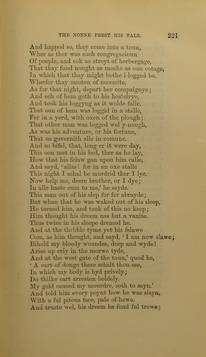 And liapi)ed so, thay come into a tonn, Wlier as ther was such congregacioim Of poeple, and eek so streyt of horbergage, That thay fond nought as inoche as oon cotage, In which that thay might bothe i-logged be. Wherfor tliay mosten of necessite, As for that night, depart her comjiaignye; And ech of hem goth to his hostelrye. And took his loggyng as it wolde falle. That oon of hem was loggid in a stalle, Fer in a yerd, with oxen of the plough; That other man was logged wel y-nongli. As was his adventure, or his fortune. That us governith alle in comnne. And so bifel, that, long er it were day, Tliis oon met in his bed, ther as he lay. How that his felaw gan upon him calle, And sayd, ‘ alias! for in an oxe stalle This night I schal be murdrid ther I lye. How help me, deere brother, or I dye; In alle haste cum to me,’ he sayde. This man out of his slep for fer abrayde; But whan that he was waked out of his sleep. He torned him, and took of this no keep; Him thought his dreem nas but a vanite. Thus twies in his sleepe dremed he. And at the thridde tyme yet his felawe Com, as him thought, and sayd, ‘ I am now slawe; Bihold my bloody woundes, deep and wyde! Arise up erly in the morwe tyde. And at the west gate of the toun,’ quod he, ‘ A cart of donge there schalt thou see, In which my body is hyd prively; Do thilke cart aiTesten boldely. My gold ciiused my mourdre, soth to sayn,’ And told him every poynt how he was slayu, With a ful pitous lace, pale of hewe. And truste wel. his dreem he fond ful trewe;