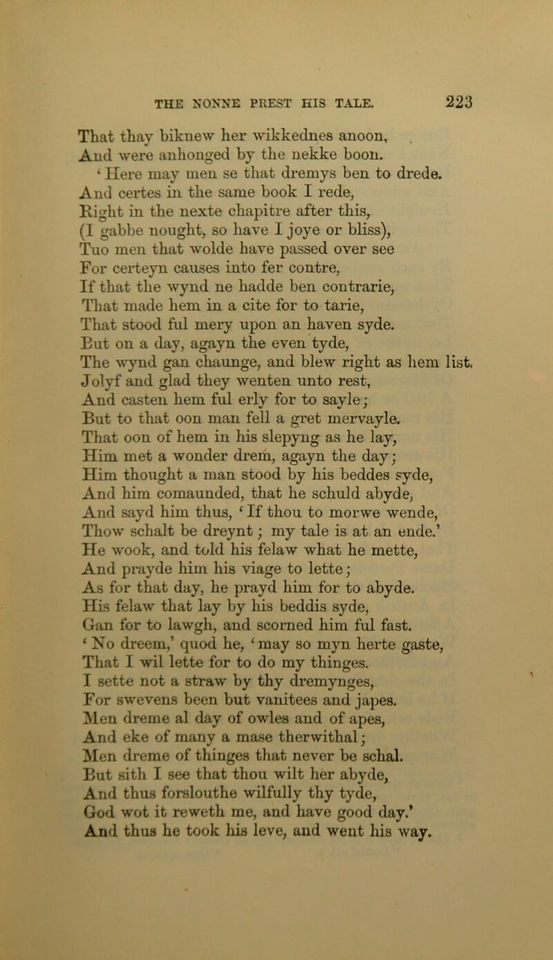 That thay biknew her wikkednes anoon, Aud were anhonged by the nekke boon. ‘ Here may meu se that dremys ben to drede. And certes in the same book I rede, Right in the nexte chapitre after this, (I gabbe nought, so liave I joye or bliss), Tuo men that wolde have passed over see For cei-teyn causes into fer centre. If that the wynd ne hadde ben contrarie. That made hem in a cite for to tarie. That stood ful mery upon an haven syde. But on a day, agayn the even tyde. The wynd gan chaunge, and blew right as liem list, Jolyf and glad they wenten unto rest, And casten hem ful erly for to sayle; But to that oon man fell a gret mervayle. That oon of hem in his slepyng as he lay. Him met a wonder drem, agayn the day; Him thought a man stood by his beddes syde. And him comaunded, that he schuld abyde, And sayd him thus, ‘ If thou to morwe wende, Thow schalt be dreynt; my tale is at an ende.’ He wook, and told his felaw what he mette. And prayde him his viage to lette; As for that day, he prayd him for to abyde. His felaw that lay by his beddis syde, Gan for to lawgh, and scorned him ful fast. ‘ No dreem,’ quod he, ‘may so myn herte gaste, That I wil lette for to do my thinges. I sette not a straw by thy dremynges. For swevens been but vanitees and japes. Men dreme al day of owles and of apes. And eke of many a mase therwithal; Men dreme of thinges that never be schal. But sith I see that thou wilt her abyde, And thus forslouthe wilfully thy tyde, God wot it reweth me, and have good day.’ And thus he took his leve, aud went his way.