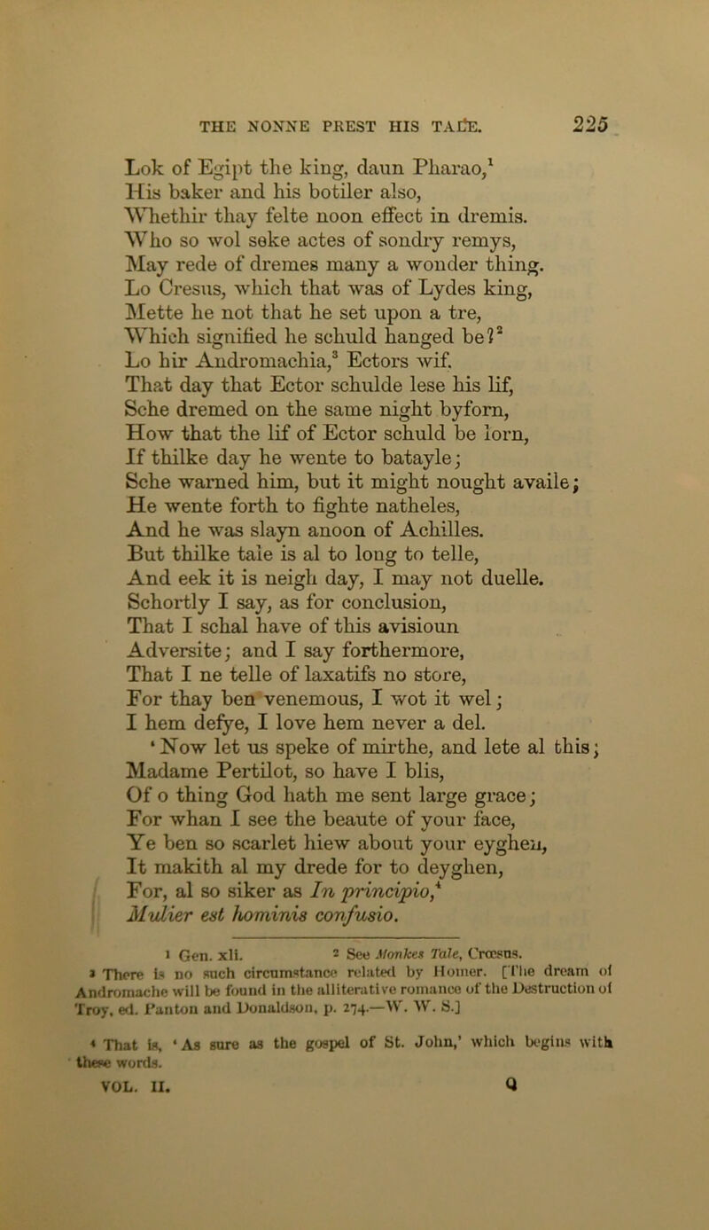 Lok of Egipt tlie king, daun Pliarao/ His baker and his botiler also, 'Wliethir tliay felte noon effect in dreniis. Who so wol seke actes of sondiy remys, May rede of dremes many a wonder thing. Lo Cresus, which that was of Lydes king, Mette he not that he set upon a tre, Which signified he schuld hanged be?* Lo hir Andromachia,® Ectors wif. That day that Ector schulde lese his lif, Sche dremed on the same night byforn, How that the lif of Ector schuld be lorn, If thilke day he wente to batayle; Sche warned him, but it might nought availe; He wente forth to fighte natheles, And he was slayn anoon of Achilles. But thilke tale is al to long to telle, And eek it is neigh day, I may not duelle. Schortly I say, as for conclusion. That I schal have of this avisioun Adversite; and I say forthermore, That I ne telle of laxatifs no store. For thay ben venemous, I wot it wel; I hem defye, I love hem never a del. ‘Now let us speke of mii’the, and lete al this; Madame PertOot, so have I blis. Of o thing God hath me sent large grace; For whan I see the beaute of your face. Ye ben so scarlet hiew about your eyghen, It makith al my drede for to deyghen. For, al so siker as In principio,* Mulier est hominis confusio. > Gen. xll. * See Monken Tale, Crccsns. * There Is no such circumst.ance rehited by Homer. [Tlie dream of Andromache will be found in the ivllitenitive romance of the DiStruction of Troy. ed. I’aiiton and Honaldson, p. 274.—\V'. W. S.] * That U, • As sure as the g<jspel of St. John,’ which Ix-gins with these words. VOL. II. Q