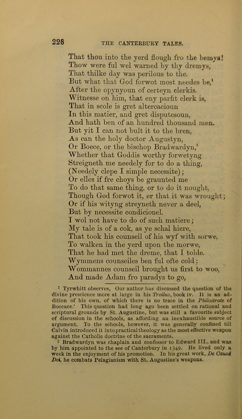 That thou into the yerd flough fro the bemys! Thow were ful wel warned by thy dremys, That thilke day was perilous to the. But what that God forwot most needes be/ After the opynyoun of certeyn clerkis. Witnesse on him, that eny parfit clerk is, That in scole is gret altercacioun In this matier, and gret disputesoun. And hath ben of an hundred thousand men. But yit I can not bult it to the bren. As can the holy doctor Augustyn, Or Boece, or the bischop Bradwardyn,* Whether that Goddis worthy forwetyng Streigneth me needely for to do a thing, (Needely clepe I simple necessite); Or elles if fre choys be graunted me To do that same thing, or to do it nought. Though God forwot it, er that it was wrought; Or if his wityng streyneth never a deel. But by necessite con^cionel. I wol not have to do of such matiere; My tale is of a cok, as ye schal hiere, That took his counseil of his wyf with sorwe, To walken in the yerd upon the morwe. That he had met the dreme, that I tolde. Wymmens counseiles ben ful ofte cold ; Wommannes counseil brought us first to woo. And made Adam fro paradys to go, 1 Tyrwhitt observes, Our author has discussed the question of the divine prescience more at large in his TVoilus, book iv. It is an ad- dition of his own, of which there is no trace in the Philostrate of Boccace.’ This question had long ago been settled on rational and scriptural grounds by St. Augustine, but was still a favourite subject of discussion in the schools, as affording an inexhaustible source of argument. To the schools, however, it was generally confined till Calvin introduced it into practical theology as the most effective weapon against the Catholic doctrine of the sacraments. Bradwardyn was chaplain and confessor to Edward III., and was by him appointed to the see of Canterbury in 1349- He lived only a week in the enjoyment of his promotion. In his great work, Z>e Causd Dei, he combats Felagianism with St. Augustine’s weapons.