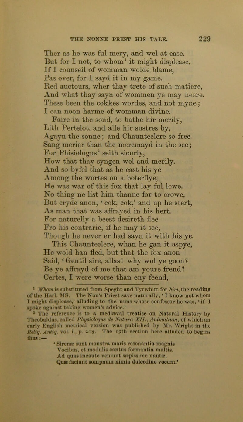 Tlier as he was ful mery, and wel at ease. But for I not, to whom‘ it might displease, If I counseil of worn man wolde blame, Pas over, for I sayd it in my game. Red auctoui’S, wher thay trete of such matiere. And what thay sayn of wommeu ye may heere. These been the cokkes wordes, and not myne; I can noon harme of womman divine. Faire in the sond, to bathe hir merily, Lith Pertelot, and alle hir sustres by, Agayn the sonne; and Chaunteclere so free Sang merier than the meremayd in the see; For Phisiologus* seith sicurly, How that thay syngen wel and merily. And so byfel that as he cast his ye Among the wortes on a boterflye. He was war of this fox that lay ful lowe. No thing ne list him thanne for to crowe. But cryde anon, ‘ cok, cok,’ and up he stert, As man that was affrayed in his hert. For naturelly a beest desireth flee Fro his contrarie, if he may it see. Though he never er had sayn it with his ye. This Chaunteclere, whan he gan it aspye. He wold ban fled, but that the fox anon Said, ‘Gentil sire, alias! why wol ye goon? Be ye affrayd of me that am youre frend? Certes, I were worse than eny feend, • Whom is substituted from Speght and Tyrwhitt for Aint.the reading of the Harl. MS. The Nun’s Priest says naturally, ‘ I know not whom I might displease,’ alluding to the nuns whose confessor he was, ‘ if I spoke against taking women’s advice.’ ® The reference is to a mediaeval treatise on Natural History by Theobaldus, called Physiologns de Aatura XII., Animnlivm, of which an early English metrical version was published by Jlr. Wright in the Reliq.Anliq. vo\, i.,p. 208. The i9th section here alluded to begins thus :— ‘ Sirente sunt monstra maris resonantia magnis Vocibus, et modulis cantus formantia multis. Ad quas incaute veniunt sa;pissime nautae, <juie faciunt sompnum nimia dulcedine vooum.'