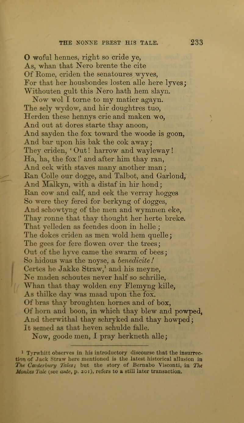 O woful hennes, right so cride ye, As, whan that Nero brente the cite Of Rome, criden the senatoures wyves. For that her housbondes losten alle here lyves; Withouten gult this Nero hath hem slayu. Now wol I tome to my matier agayn. The sely wydow, and hir doughtres tuo, Herden these hennys crie and maken wo. And out at dores starte thay anoon. And sayden the fox toward the woode is goon. And bar upon his bak the cok away; They criden, ‘ Out! harrow and wayleway! Ha, ha, the fox!’ and after him thay ran, And eek with staves many another man; Ran Colle our dogge, and Talbot, and Garlond, And Malkyn, with a distaf in hir bond; Ran cow and calf, and eek the verray hogges So were they fered for berkyng of dogges, And schowtyng of the men and wymmen eke, Thay ronne that thay thought her herte breke. That yelleden as feendes doon in helle; The dokes criden as men wold hem quelle; The gees for fere flowen over the trees; Out of the hyve came the swarm of bees; So hidous was the noyse, a henedicite ! Certes he Jakke Straw,^ and his meyne, Ne maden schoutes never half so schrille. Whan that thay wolden eny Flemyng kille. As thilke day was maad upon the fox. Of bras thay broughten homes and of box, Of horn and boon, in which thay blew and powped, And therwithal thay schryked and thay howped; It semed as that heven schulde falle. Now, goode men, 1 pray herkneth alle; • Tyrwhitt observes in bis introductory discourse that the insurrec- tion of Jack Straw here mentioned is tlie latest historical allusion in Tht Canterbury Tales; but the story of Bemabo Visconti, in Tlu Moukes Tale (see ante, p. 201), refers to a still later transaction.