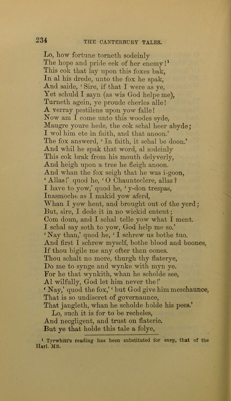 Lo, how fortune tometh sodeiuly The hope and pride eek of her enemy This cok that lay upon this foxes bak, In al his drede, unto the fox he spak, And saide, ‘ Sire, if that I were as ye, Yet schuld I sayn (as wis God helpeme), Turneth agein, ye proude cherles alle! A verray pestilens upon yow falle! Now am I come unto this woodes syde, Maugre youre hede, the cok schal heer abyde; I wol him ete in faith, and that anoon.’ The fox answerd, ‘ In faith, it schal be doon.’ And whil he spak that word, al sodeinly This cok brak from his mouth delyverly, And heigh upon a tree he fleigh anoon. And whan the fox seigh that he was i-goon, ‘ Allas!’ quod he, ‘ 0 Chaunteclere, alias ? I have to yow,’ quod he, ‘ y-don trespas, Inasmoche as I makid yow aferd, Whan I yow hent, and brought out of the yerd; But, sire, I dede it in no wickid entent; Com doun, and I schal telle yow what I ment. I schal say soth to yow, God help me so.’ ‘Nay than,’ q\iod he, ‘I schrew us bothe tuo. And first 1 schrew myself, bothe blood and boones, If thou bigile me any ofter than oones. Thou schalt no more, thurgh thy fiaterye. Do me to synge and wynke with myn ye. For he that wynkith, whan he scholde see, Al wilfully, God let him never the!’ ‘ Nay,’ quod the fox,’ ‘ but God give him meschaunce. That is so undiscret of govemaunce. That jangleth, whan he scholde holde his pees.’ Lo, such it is for to be recheles. And necgligent, and trust on fiaterie. But ye that holde this tale a folye, ' Tyrwhitt’s reading has been substituted for envy, that of the Harl. MS.