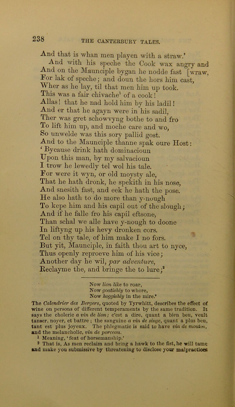 And that is whan men playen with a sti’aw.’ And with his speche the Cook wax angry and And on the Maimciple bygan lie nodde fast [wraw, For lak of speche; and doun the hors him cast, Wher as he lay, til that men him up took. This was a fair chivache^ of a cook! Allas! that he nad hold him by his ladil! And er that he agayn were in his sadil, Ther was gret sch^owvyng bothe to and fro To lift him up, and moche care and wo, So unwelde was this sory pallid gost. And to the Maunciple thanne spak oure Host: ‘ By cause drink hath dominacioun Upon this man, by my salvacioun I trow he lewedly tel wol his tale. For were it wyn, or old moysty ale, That he hath dronk, he spekith in his nose. And snesith fast, and eek he hath the pose. He also hath to do more than y-nough To kepe him and his capil out of the slough; And if he falle fro his capil effcsone. Than schal we alle have y-nough to doone In liftyng up his hevy dronken cors. Tel on thy tale, of him make I no fors. But yit, Maunciple, in faith thou art to nyce. Thus openly reproeve him of his vice; Another day he wil, par adventure, Beclayme the, and bringe the to lure;* Now lion like to roar, Now goatishly to whore, Now hoggishly in the mire.’ The Calendrier des Bergers, quoted by Tyrwhitt, describes the effect of wine on persons of different temperaments by tlie same tradition. It says the choleric a vin de lion; c’est a dire, quant a bien beu, veult tanser, noyer, et battre ; the sanguine a vin de singe, quant a plus beu, tant est plus joyeux. The phlegmatic is said to have vin de mouUm, and the melancholic, vin de porceau. 1 Meaning, ‘ feat of horsemanship.’ 2 That is. As men reclaim and bring a hawk to the fist, he will tame and make you submissive by threatening to disclose your malpractices