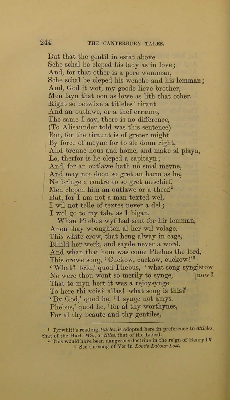 But that the gentil in estat above Sche schal be clepecl his lady as in love; And, for that other is a pore womman, Sche schal be cleped his wenche and his lemman; And, God it wot, my goode lieve brother, Men layn that oon as lowe as lith that other. Bight so betwixe a titleles^ tirant And an outlawe, or a thef erraunt, The same I say, there is no difference, (To Alisaunder told was this sentence) But, for the tiraunt is of greter might By force of meyne for to sle doun right. And brenne hous and home, and make al playn, Lo, therfor is he cleped a capitayn; And, for an outlawe hath no smal meyne, I And may not doon so gret an harm as he, Ne bringe a centre to so gret meschief. Men clepen him an outlawe or a theef.* But, for I am not a man texted wel, I wil not telle of textes never a del; I wol go to my tale, as I bigan. Whan Phebus wyf had sent for hir lemman. Anon thay wroughten al her wil volage. This white crow, that heng alway in cage, Bihild her werk, and sayde never a word. And whan that horn was come Phebus the lord, This crowe song, ‘ Cuckow, cuckow, cuckow!’ ® ‘ What 'i brid,’ quod Phebus, ‘ what song syngistow Ne were thou wont so merily to synge, [now? That to myn hert it was a rejoysynge To here thi vois? alias! what song is this?’ ‘ By God,’ quod he, ‘ I synge not amys. Phebus,’ quod he, ‘ for al thy worthynes. For al thy beaute and thy gentiles. > Tyrwhitt’s reading, titleles, is adopted here in preference to atticles- that of the Harl. MS., or <)ties,that of the Lansd. - This would have been dangerous doctrine in the reign of Henry IV 3 See the song of Ver in Love's Labour Lost.