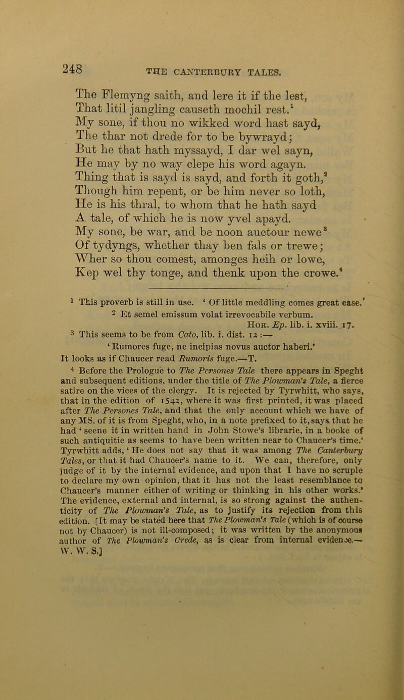 The Flemyng saith, and lere it if the lest, That litil jangling canseth mochil rest.^ My sone, if thou no wikked word hast sayd, The thar not drede for to be bywrayd; But he that hath myssayd, I dar wel sayn, He may by no way clepe his word agayn. Thing that is sayd is sayd, and forth it goth,* Though him repent, or be him never so loth, He is his thral, to whom that he hath sayd A tale, of which he is now yvel apayd. My sone, be war, and be noon auctour newe* Of tydyngs, whether thay ben fals or trewe; Wher so thou comest, amonges heih or lowe, Kep wel thy tonge, and thenk upon the crowe.* 1 This proverb is still in use. ‘ Of little meddling comes great ease.’ 2 Et semel emissum volat irrevocabile verbum. Hor. Ep. lib. i. xviii. 17. 3 This seems to be from Cato, lib. i. dist. iz:— ‘ Eumores fuge, ne incipias novus auctor haberi.’ It looks as if Chaucer read Rumoris fuge.—T. Before the Prologue to The Pcrsonea Tale there appears in Speght and subsequent editions, under the title of The Plowman’s Tale, a fierce satire on the vices of the clergy. It is rejected by Tyrwhitt, who says, that in the edition of 1543, where It was first printed, it was placed after The Persones Tale, and that the only account which we have of any MS. of it is from Speght, who, in a note prefixed to it, says that he had ‘ seene it in written hand in John Stowe’s librarie, in a booke of such antiquitie as seems to have been written near to Chaucer’s time.’ Tyrwhitt adds, ‘ He does not say that it was among The Canterbury Tales, or that it had Chaucer’s name to it. We can, therefore, only judge of it by the internal evidence, and upon that I have no scruple to declare my own opinion, that it has not the least resemblance to Chaucer’s manner either of writing or thinking in his other works.’ The evidence, external and internal, is so strong against the authen- ticity of The Plowman's Tale, as to justify its rejection from this edition. [It may be stat^ here that The Plowman’s Tale (which is of course not by Chaucer) is not ill-composed; it was ^vritten by the anonymous author of The Plowman’s Crede, as is clear from internal evidenje.— W. W. S.j