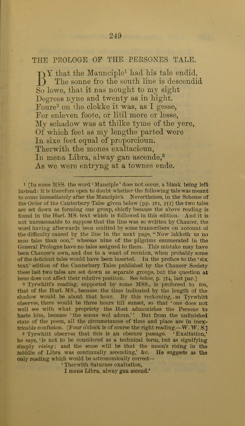 THE PROLOGE OF THE PERSONES TALE. By that the Maimciple^ had his tale endid, The sonne fro the south line is descendid So lowe, that it nas nought to my sight Degrees nyne and twenty as in hight. Fonre^ on the clokke it was, as I gesse, For enleven foote, or litil more or lesse, My schadow was at thilke tyme of the yere, Of which feet as my lengthe parted were In sixe feet equal of pruporcioun. Therwith the mones exaltacioun, In men a Libra, alway gan ascende,® As we were entryng at a townes ende. 1 [In Fome 3ISS. the word ‘Manciple’ does not occur, a blank being left in'tead: it Ls therefore open to doubt whether the following tale was meant to come immediately after the Manciple’s. Nevertheless, in the Scheme of tiie Order of the Canterbury Tales given below (pp. 352, 353) the two tales are set down as forming one group, chiefly heciiuse the above reading is found in the Harl. MS. text which is followed in this edition. And it is not unreasonable to suppose that the line was so written by Chaucer, the word having afterwards been omitted by some transcribers on account of the difficulty caused by the line in the next page, “Now lakketh us no moo tales than oon,” whereas nine of the pilgrims enumerated in the General Prologue have no tales assigned to them. This mistake may have been Cliaucer’s own, and due to a want of revision, when probably some of the deficient tales would have been inserted. In the preface to the ‘ six text’ edition of the Canterbury Tales publislied by the Chaucer Society these last two tales are set down as separate groups, but the question at Issue does not affect their relative position. See below, p. ^54, last par.] » Tyrwhitt’s reading, supported by some MSS., is preferred to ten, that of the Harl. MS., because the time indicated by the length of the sh.adow would be about that hour. By this reckoning,. as Tyrwhitt observes, tliere would bo three hours till sunset, so that ‘ one does not well see with what propriety the Host admonishes the Persone to haste him, because ‘ the sonne wol adoun.’ ’ But from the unfinished state of the poem, all the circumstances of time and place are in inex- tricjible confusion. [Four o’clock Is of course the right reading.—W. W. S.] * Tyrwhitt obser\'es that this is an obscure passage. ‘Exaltation,’ he says, ‘ is not to be considered as a technical term, but as signifying simply rising; and the sense will be that the moon’s rising in the middle of Libra was continually ascending,’ &c. He suggests as the only reading which would be astronomically correct— ‘ Therwith Saturnes exaltation, I mene Libra, alway gan ascend.’