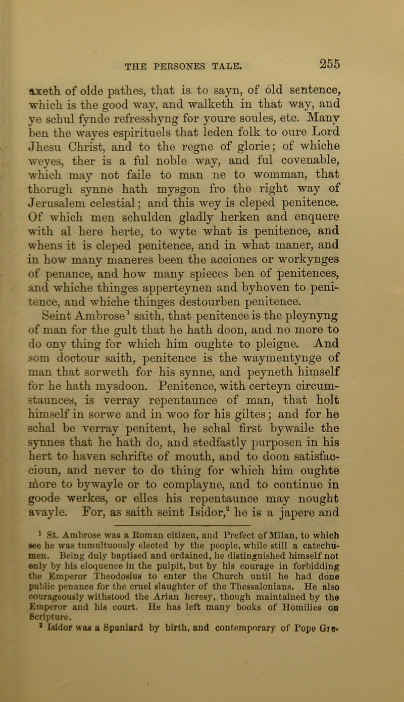 axeth of olde pathes, that is to sayn, of old sentence, which is the good way, and walketh in that way, and ye schul fynde refresshyng for youre soules, etc. Many ben the wayes espirituels that leden folk to oure Lord Jhesu Christ, and to the regne of glorie; of whiche weyes, ther is a ful noble way, and ful covenable, which may not faile to man ne to womman, that thorugh synne hath mysgon fro the right way of Jerusalem celestial; and this wey is cleped penitence. Of which men schulden gladly herken and enquere with al here herte, to wyte what is penitence, and whens it is cleped penitence, and in what maner, and in how many maneres been the acciones or workynges of penance, and how many spieces ben of penitences, and whiche thinges apperteynen and byhoven to peni- tence, and whiche thinges destourben penitence. Seint Ambrose^ saith, that penitence is the pleynyng of man for the gult that he hath doon, and no more to do ony thing for which him oughte to pleigne. And som doctour saith, penitence is the waymentynge of man that sorweth for his synne, and peyneth himself for he hath mysdoon. Penitence, with certeyn circum- staunces, is verray repentaunce of man, that holt himself in so2rwe and in woo for his giltes; and for he schal be verray penitent, he schal first bywaile the .synnes that he hath do, and stedfastly purposen in his herb to haven schrifte of mouth, and to doon satisfac- cioun, and never to do thing for which him oughte ihore to bywayle or to complayne, and to continue in goode werkes, or elles his repentaunce may nought avayle. For, as saith seint Isidor,’^ he is a japere and 1 St. Ambrose was a Roman citizen, and Prefect of Milan, to which see he was tumultuously elected by the people, while still a catechu- men. Being duly baptised and ordained, he distinguished himself not only by his eloquence in the pulpit, but by his courage in forbidding the Emperor Theodosius to enter the Church until he had done public penance for the cruel slaughter of the Thessalonians. He also courageously withstood the Arian heresy, though maintained by the Emperor and his court. He has left many books of Homilies on Scripture. * laidor was a Spaniard by birth, and contemporary of Pope Gie-