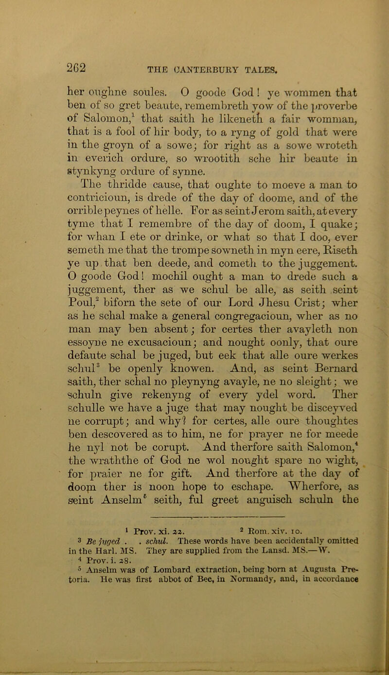 her onghne soules. 0 goode God ! ye wommen that ben of so gret beaute, reinembreth yow of the proverbe of Salomon/ that saith he likeneth a fair womman, that is a fool of hir body, to a ryng of gold that were in the groyn of a sowe; for right as a so we wroteth in everich ordure, so wrootith sche hir beaute in stynkyng ordure of syune. The thridde cause, that oughte to moeve a man to contricioun, is drede of the day of doome, and of the orrible peynes of helle. For as seint Jerom saith, at every tyme that I remembre of the day of doom, I quake; for whan I ete or drinke, or what so that I doo, ever semeth me that the trompe sowneth in myn eere, Riseth ye up that ben deede, and cometh to the juggement. O goode God! mochil ought a man to drede such a juggement, ther as we schul be alle, as seith seint Foul,® biforn the sete of our Lord Jhesu CrLst; wher as he schal make a general congregacioun, wher as no man may ben absent; for certes ther avayleth non essoyne ne excusacioun; and nought oonly, that oure defaute schal be juged, but eek that alle oure wei'kes schuF be openly knowen. And, as seint Bernard saith, ther schal no pleynyng avayle, ne no sleight; we schuln give rekenyng of every ydel word. Ther schulle we have a juge that may nought be disceyved ne corrupt; and why? for certes, alle oure thoughtes ben descovered as to him, ne for prayer ne for meede he nyl not be corupt. And therfore saith Salomon,^ the wraththe of God ne wol nought spare no weight, for praier ne for gift. And therfore at the day of doopi ther is noon hope to eschape. Wherfore, as seint Anselm® seith, ful greet anguisch schuln the * Prov.xi.2z. ^ Eom.xiv. lo. 3 Be juged . . schul. These words have been accidentally omitted in the Harl. MS. They are supplied from the Lansd. MS.—W. “* Prov. i. 28. 5 Anselm was of Lombard extraction, being bom at Augusta Pre- toria. He was first abbot of Bee, in Normandy, and, in accordance