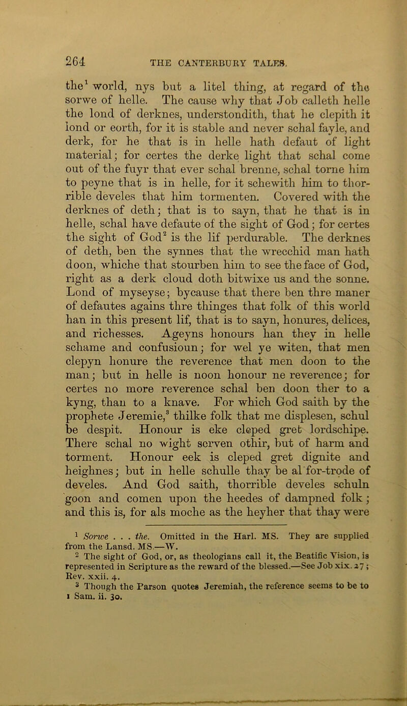 the^ world, nys but a litel thing, at regard of tho sorwe of helle. The cause why that Job calleth helle the lend of derknes, understondith, that he clepith it lend or eorth, for it is stable and never schal fayle, and derk, for he that is in helle hath defaut of light material; for certes the derke light that schal come out of the fuyr that ever schal brenne, schal tome him to peyne that is in helle, for it schewith him to thor- rible develes that him tormenten. Covered with the derknes of deth; that is to sayn, that he that is in helle, schal have defaute of the sight of God; for certes the sight of God* is the lif perdurable. The derknes of deth, ben the synnes that the wrecchid man hath doon, whiche that stourben him to see the face of God, right as a derk cloud doth bitwixe us and the sonne. Lond of myseyse; bycause that there ben thre maner of defautes agains thre thinges that folk of this world han in this present lif, that is to sayn, honures, delices, and rich esses. Ageyns honours han they in helle schame and confusioun; for wel ye witen, that men clepyn honure the reverence that men doon to the man; but in helle is noon honour ne reverence; for certes no more reverence schal ben doon then to a kyng, than to a knave. For which God saith by the prophete Jeremie,* thilke folk that me displesen, schul be despit. Honour is eke cleped gret lordschipe. There schal no wight scrven othir, but of harm and torment. Honour eek is cleped gret dignite and heighnes; but in helle schulle thay be al for-trode of develes. And God saith, thorrible develes schuln goon and comen upon the heedes of dampned folk; and this is, for als moche as the hey her that thay were 1 Sorwe . . . the. Omitted in the Harl. MS. They are supplied from the Lansd. MS.—W. 2 The sight of God, or, as theologians call it, the Beatific Vision, is represented in Scripture as the reward of the blessed.—See Job xix. i7; Rev. xxii. 4. 2 Though the Parson quotes Jeremiah, the reference seems to be to I Sam. ii. 30.