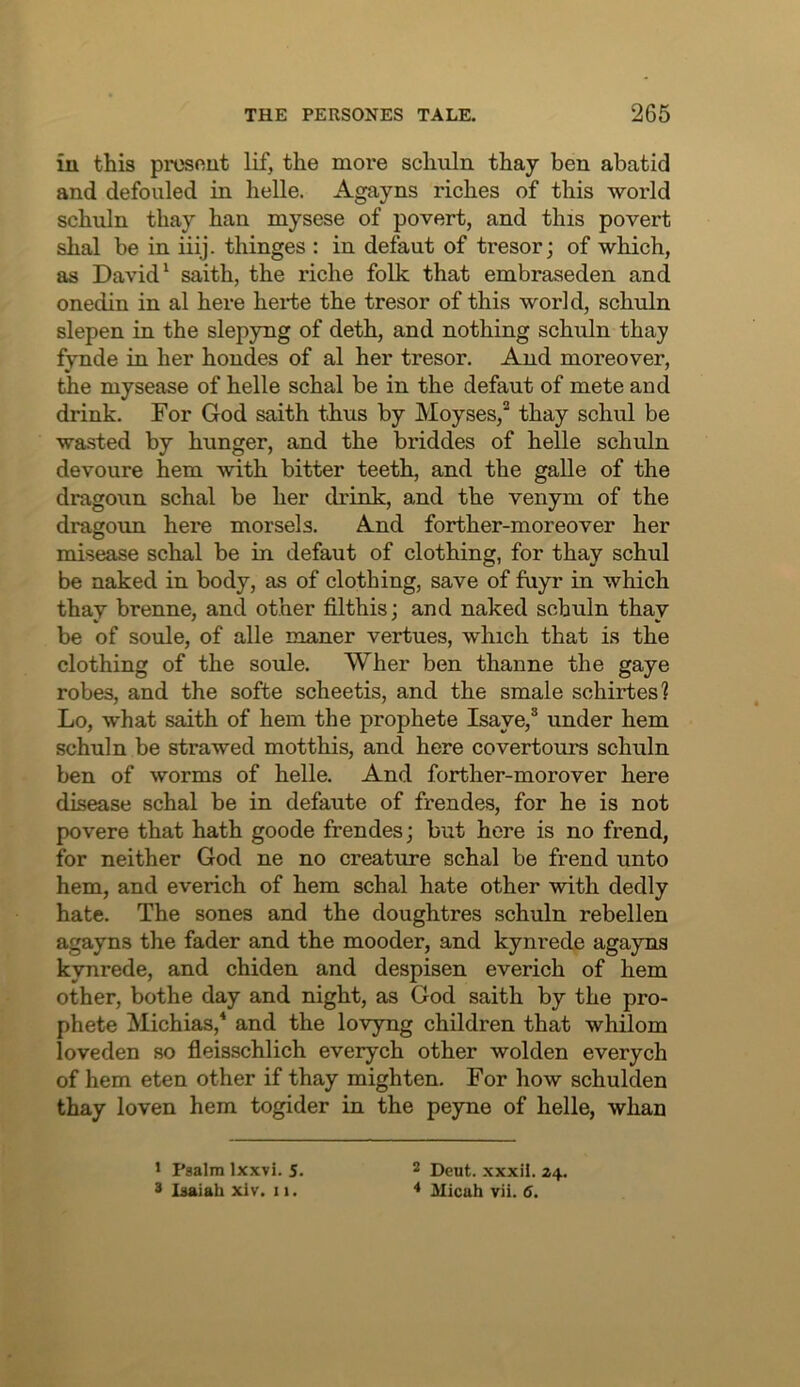 in this prosout lif, the more schuln thay ben abatid and defouled in helle. Agayns riches of this world schuln thay han mysese of povert, and this povert shal be in iiij. thinges : in defaut of tresor; of which, as David ^ saith, the riche folk that embraseden and onedin in al here herte the tresor of this world, schuln slepen in the slepyng of deth, and nothing schuln thay fynde in her hondes of al her tresor. And moreover, the mysease of helle schal be in the defaut of mete and drink. For God saith thus by Moyses,^ thay schul be wasted by hunger, and the briddes of helle schuln devoure hem with bitter teeth, and the galle of the dragoun schal be her drink, and the venym of the dragoun here morsels. And forther-moreover her misease schal be in defaut of clothing, for thay schul be naked in body, as of clothing, save of fuyr in which thay brenne, and other filthis; and naked schuln thay be of soule, of alle maner vertues, which that is the clothing of the soule. Wher ben thanne the gaye robes, and the softe scheetis, and the smale schirtes? Lo, what saith of hem the prophete Isaye,® under hem schuln be strawed motthis, and here covertours schuln ben of worms of helle. And forther-morover here disease schal be in defaute of frendes, for he is not povere that hath goode frendes; but here is no frend, for neither God ne no creature schal be frend unto hem, and everich of hem schal hate other with dedly hate. The sones and the doughtres schuln rebellen agayns the fader and the mooder, and kynrede agayns kynrede, and chiden and despisen everich of hem other, bothe day and night, as God saith by the pro- phete Michias,* and the lovyng children that whilom loveden so fleisschlich everych other wolden everych of hem eten other if thay mighten. For how schulden thay loven hem togider in the peyne of helle, whan * Psalm Ixxvi. 5. 3 Isaiah xiv. 11. 2 Deut. xxxil. Z4. ♦ Micah vii. 6.