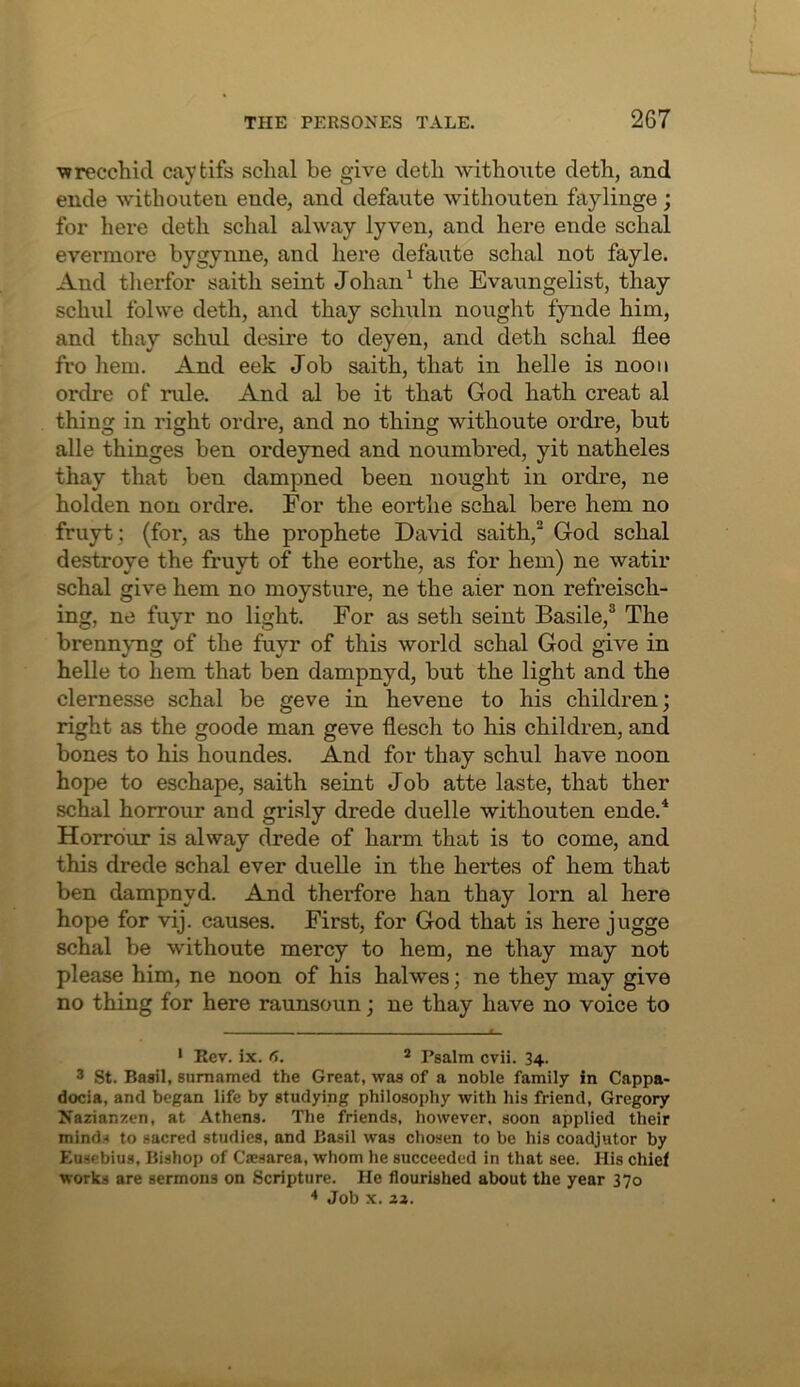 wrecchid caytifs sclial be give detb withoute deth, and ende withouteu ende, and defaute withouten faylinge; for here deth schal alway lyven, and here ende schal evermore bygynne, and liere defaute schal not fayle. And tlierfor saith seint Johan ^ the Evaimgelist, thay schnl folwe deth, and thay schuln nought fynde him, and thay schul desire to deyen, and deth schal flee fro hem. And eek Job saith, that in helle is noon ordre of rule. And al be it that God hath creat al thing in right ordre, and no thing withoute ordre, but alle thinges ben ordeyned and noumbred, yit natheles thay that ben dampned been nought in ordre, ne holden non ordre. For the eortlie schal here hem no fruyt ; (for, as the prophete David saith,^ God schal destroye the fruyt of the eorthe, as for hem) ne watir schal give hem no moysture, ne the aier non refreisch- ing, ne fuyr no light. For as setli seint Basile,® The brennymg of the fuyr of this world schal God give in helle to hem that ben dampnyd, but the light and the clernesse schal be geve in hevene to his children; right as the goode man geve flesch to his children, and bones to his houndes. And for thay schul have noon hope to eschape, saith seint Job atte laste, that ther schal horrour and gri.sly drede duelle withouten ende.* Horrdur is alway drede of harm that is to come, and this drede schal ever duelle in the hertes of hem that ben dampnyd. And therfore han thay lorn al here hope for vij. causes. First, for God that is here jugge schal be withoute mercy to hem, ne thay may not please him, ne noon of his halwes; ne they may give no thing for here raunsoun; ne thay have no voice to -- - « ‘ Eev. ix. 6. 2 pgalm cvii. 34. 3 St. Basil, surnamed the Great, was of a noble family in Cappa- docia, and began life by studying philosophy with his friend, Gregory Nazian!;en, at Athens, The friends, however, soon applied their minds to sacred studies, and Basil was chosen to be his coadjutor by Eusebius, Bishop of Caesarea, whom he succeeded in that see. His chief works are sermons on Scripture. He flourished about the year 370 * Job X. Z2.