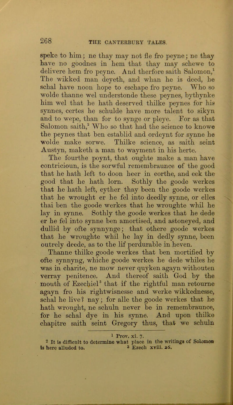 speke to him; ne thay may not fle fro peyne; ne thay have no goodnes in hem that thay may schewe to delivere hem fro peyne. A nd therfore saith Salomon/ The wikked man deyeth, and whan he is deed, he schal have noon hope to eschape fro peyne. Who so wolde thanne wel understonde these peynes, bythynke him wel that he hath deserved thilke peynes for his synnes, certes he schulde have more talent to sikyn and to wepe, than for to synge or pleye. For as that Salomon saith,^ Who so that had the science to knowe the peynes that ben establid and ordeynt for synne he wolde make sorwe. Thilke science, as saith seint Austyn, maketh a man to wayment in his herte. The fourthe poynt, that oughte make a man have contricioun, is the sorwful remembraunce of the good that he hath left to doon heer in eorthe, and eek the good that he hath lorn. Sothly the goode werkes that he hath left, eyther thay been the goode werkes that he wrought er he fel into deedly synne, or elles thai ben the goode werkes that he wroughte whil he lay in synne. Sothly the goode werkes that he dede er he fel into synne ben amortised, and astoneyed, and dullid by ofte synnynge; that othere goode werkes that he wroughte whil he lay in dedly synne, been outrely deede, as to the lif perdurable in heven. Thanne thilke goode werkes that ben mortified by ofte synnyng, whiche goode werkes he dede whiles he was in charite, ne mow never quyken agayn withouten verray penitence. And thereof saith God by the mouth of EzechieP that if the rightful man retoume agayn fro his rightwisnesse and werke wikkednesse, schal he live? nay; for alle the goode werkes that he hath wrought, ne schuln never be in remembraunce, for he schal dye in his synne. And upon thilke chapitre saith seint Gregory thus, that we schuln * Prov. xi. 7- 2 It is difficult to determine what place in the writings of Solomon Is here alluded to. ^ Ezech xviii.