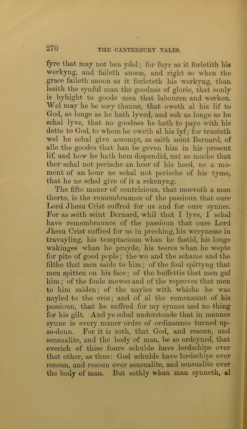 fyre that may not ben yclel; for fuyr as it forletith hia werkyng, and failetli anoon, and right so when the grace faileth anoon as it forleteth his werkyng, than lesith the synfnl man the goodnes of glorie, that oonly is byhight to goode men that labouren and werken. Wei may he be sory thanne, that oweth al his lif to God, as longe as he hath lyved, and eek as longe as he schal lyve, that no goodnes he hath to paye with his dette to God, to whom he oweth al his lyf; for tmsteth wel he schal give accompt, as saith seint Bernard, of alle the goodes that han be geven him in his present lif, and how he hath hem dispendid, nat so moche that ther schal not perische an heer of his heed, ne a mo- ment of an hour ne schal not perische of his tyme, that he ne schal give of it a rekenyng. The fifte maner of contricioun, that moeveth a man therto, is the remembraunce of the passioun that om'e Lord Jhesu Crist suffred for us and for oure synnes. For as seith seint Bernard, whil that I lyve, I schal have remembraunce of the passioun that oure Lord Jhesu Crist suffred for us in preching, his werynesse in travayling, his temptacioun whan he fastid, his longe wakinges whan he prayde, his teeres whan he wepte for pite of good peple; the wo and the schame and the filthe that men saide to him; of the foul spittyng that men spitten on his face; of the buflfettis that men gaf him; of the foule mowes and of the reproves that men to him saiden; of the nayles with whiche he was nayled to the cros; and of al the remenaunt of his passioun, that he suffred for my synnes and no thing for his gilt. And ye schal understonde that in mannes synne is every maner ordre of ordinaunce turned up- so-doun. For it is soth, that God, and resoun, and sensualite, and the body of man, be so ordeyned, that everich of thise foure schulde have lordschipe over that other, as thus: God schulde have lordschipe over resoun, and resoun over sensualite, and sensualite over the body of man. But sothly whan man synneth, al