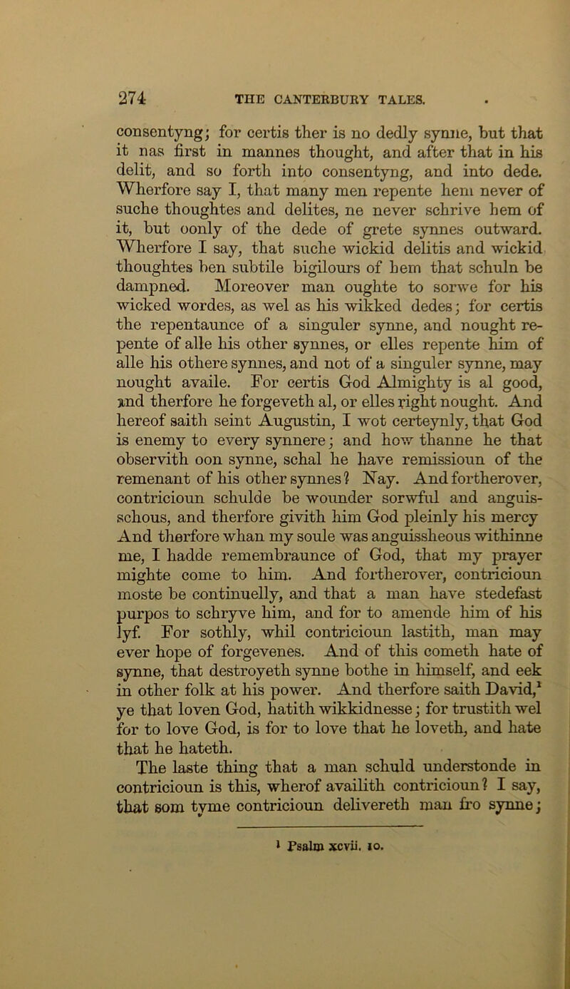 consentyngj for certis ther is no dedly synne, but that it uas first in mannes thought, and after that in his delit, and so forth into consentyng, and into dede. Wherfore say I, that many men repente hem never of suche thoughtes and delites, ne never schrive hem of it, but oonly of the dede of grete synnes outward. Wherfore I say, that suche wickid delitis and wickid thoughtes ben subtile bigilours of hem that schuln be dampned. Moreover man oughte to sorwe for his wicked wordes, as wel as his wikked dedes; for certis the repentaunce of a singuler synne, and nought re- pente of alle his other synnes, or elles repente him of alle his othere synnes, and not of a singuler synne, may nought availe. For certis God Almighty is al good, 3ind therfore he forgeveth al, or elles fight nought. And hereof saith seint Augustin, I wot certeynly, that God is enemy to every synnere; and how thanne he that observith oon synne, schal he have remissioun of the remenant of his other synnes? Nay. And fortherover, contricioun schulde be wounder sorwful and anguis- schous, and therfore givith him God pleinly his mercy And therfore whan my soule was anguissheous withiime me, I hadde remembraunce of God, that my prayer mighte come to him. And fortherover, contricioun moste be continuelly, and that a man have stedefast purpos to schryve him, and for to amende him of his lyf For sothly, whil contricioun lastith, man may ever hope of forgevenes. And of this cometh hate of synne, that destroyeth synne bothe in himself, and eek in other folk at his power. And therfore saith David,^ ye that loven God, hatith wikkidnesse; for trustith wel for to love God, is for to love that he loveth, and hate that he hateth. The laste thing that a man schuld understonde in contricioun is this, wherof availith contricioun? I say, that som tyme contricioun delivereth man fro synne; I Fsalm xcvii. lo.