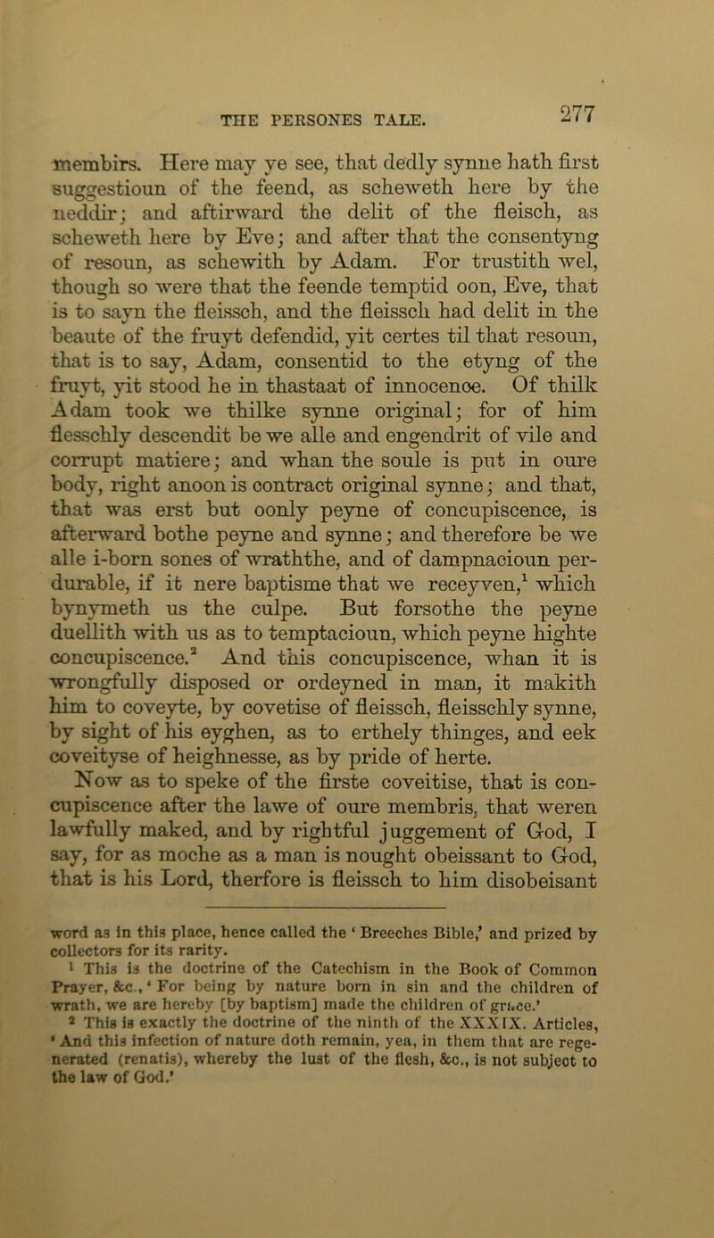 membirs. Here may ye see, that cledly synue hath first suggestioun of the feencl, as scheweth here by the neddir; and aftirward the delit of the fleisch, as scheweth here by Eve; and after that the consentyng of resoun, as schewith by Adam. For trustith wel, though so were that the feende temptid oon, Eve, that is to sayn the fleis.sch, and the fieissch had delit in the beaute of the fruyt defendid, yit certes til that resoun, that is to say, Adam, consentid to the etyng of the fruyt, yit stood he in thastaat of innocence. Of thilk Adam took we thilke synne original; for of him flesschly descendit be we alle and engendrit of vile and corrupt matiere; and whan the soule is put in cure body, right anoon is contract original synne; and that, that was erst but oonly peyne of concupiscence, is afterward bothe peyne and synne; and therefore be we alle i-born sones of wraththe, and of dampnacioun per- durable, if it nere baptisme that we recey ven,^ which bynymeth us the culpe. But forsothe the peyne duellith with us as to temptacioun, which peyne highte concupiscence.* And this concupiscence, whan it is wron^xilly disposed or ordeyned in man, it makith him to coveyte, by covetise of fieissch, fleisschly synne, by sight of his eyghen, as to erthely thinges, and eek coveityse of heighnesse, as by pride of herte. Now as to speke of the firste coveitise, that is con- cupiscence after the lawe of cure membris, that weren lawfully maked, and by rightful juggement of God, I say, for as moche as a man is nought obeissant to God, that is his Lord, therfore is fieissch to him disobeisant word as In this place, hence called the ‘ Breeches Bible,’ and prized by collectors for its rarity. 1 This is the doctrine of the Catechism in the Book of Common Prayer, &c , ‘ For being by nature bom in sin and the children of wrath, we are hereby [by baptism] made the children of grace.’ 2 This is exactly the doctrine of the ninth of the XXXIX. Articles, • And this infection of nature doth remain, yea, in tliem tliat are rege- nerated (renatis), whereby the lust of the flesh, &c., is not subject to the law of God,’