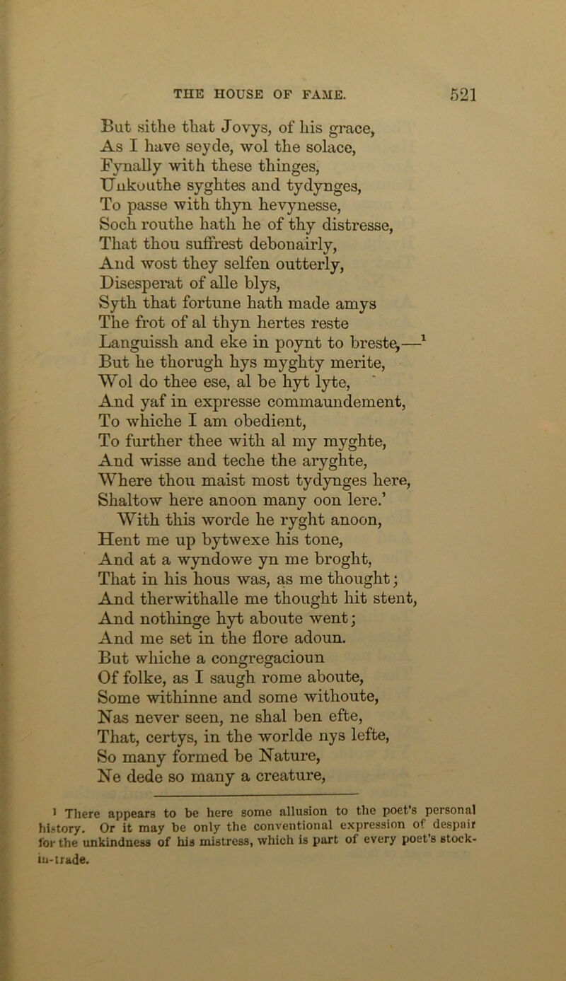 But si the that J ovys, of his grace, As I have soyde, wol the solace, Fynally with these thinges, Uuko Lithe syghtes and tydynges, To passe with thyn hevynesse, Soch routhe hath he of thy distresse, That thou suffrest debonairly, And wost they selfen outterly, Disesperat of alle blys, Syth that fortune hath made amys The frot of al thyn hertes reste Languissh and eke in poynt to breste^—^ But he thorugh hys myghty merite, Wol do thee ese, al be hyt lyte, And yaf in expresse commaundement, To whiche I am obedient, To further thee with al my myghte, And wisse and teche the aryghte. Where thou maist most tydynges here, Shaltow here anoon many oon lere.’ With this worde he ryght anoon, Hent me up bytwexe his tone. And at a wyndowe yn me broght, That in his hous was, as me thought; And therwithalle me thought hit stent. And nothinge hyt aboute went; And me set in the flore adoun. But whiche a congregacioun Of folke, as I saugh rome aboute. Some withinne and some withoute, Nas never seen, ne shal ben efte. That, certys, in the worlde nys lefte. So many formed be Nature, Ne dede so many a creature. 1 There appears to be here some allusion to the poets personal history. Or it may be only the conventional expression of despair for the unkindness of his mistress, which is part of every poet’s stock- iu-trade.