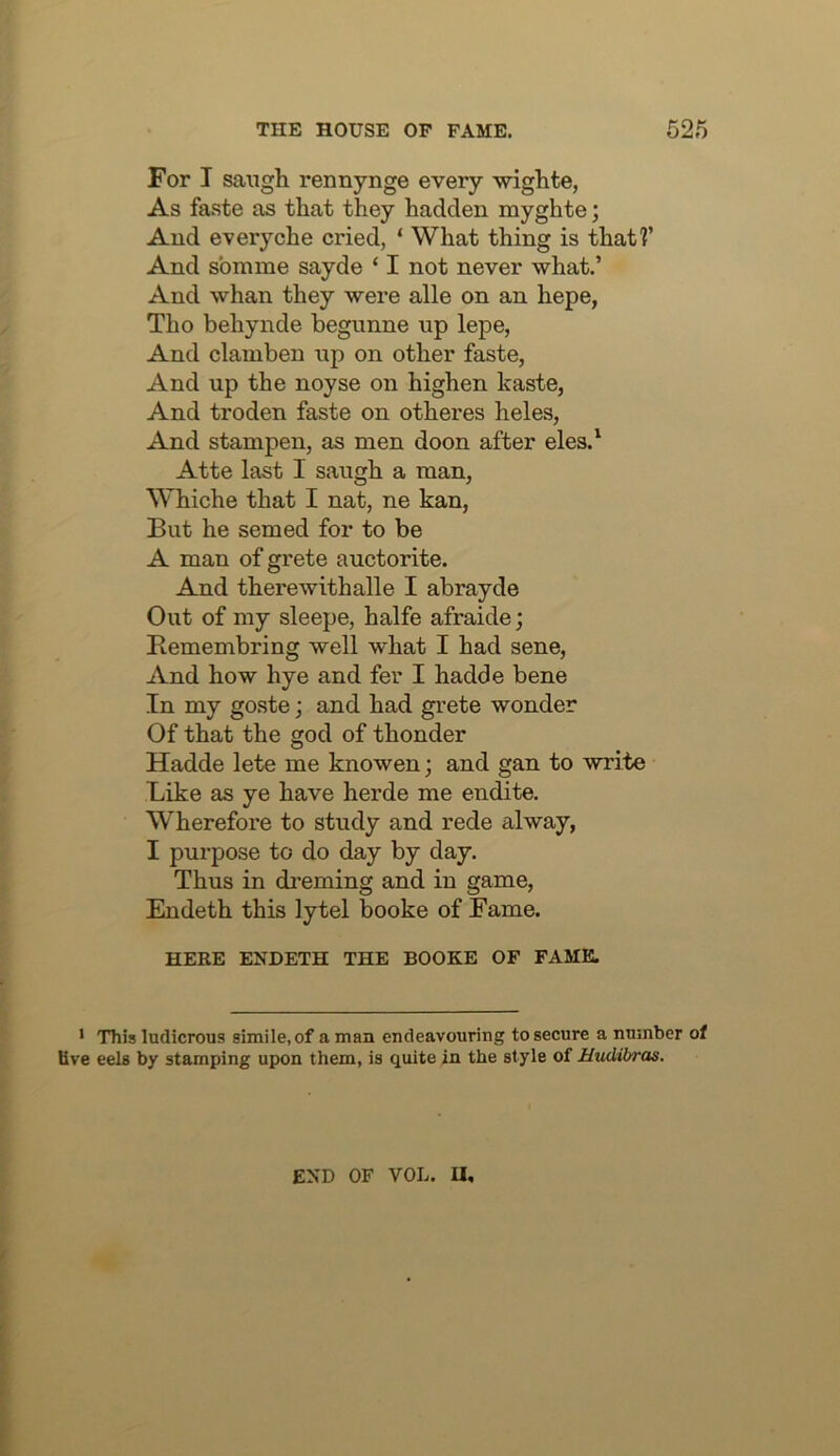 For I sangh rennynge every wiglite, As faste as that they hadclen myghte; Aud everyche cried, ‘ What thing is that?’ And sbmme sayde ‘ I not never what.’ And whan they were alle on an hepe, Tho behynde begunne up lepe, And clamben up on other faste, And up the noyse on highen kaste, And troden faste on otheres heles, And stampen, as men doon after eles.^ Atte last 1 saugh a man, Whiche that I nat, ne kan. But he semed for to be A man of grete auctorite. And therewithalle I abrayde Out of my sleepe, halfe afraide; Bemembring well what I had sene, And how hye and fer I hadde bene In my go.ste; and had gi'ete wonder Of that the god of thonder Hadde lete me knowen; and gan to write Like as ye have herde me endite. Wherefore to study and rede alway, I purpose to do day by day. Thus in dreming and in game, Endeth this lytel booke of Fame. HERE ENDETH THE BOOKE OF FAME. • This ludicrous simile, of a man endeavouring to secure a number of live eels by stamping upon them, is quite in the style of Hudibras. END OF VOL. U,