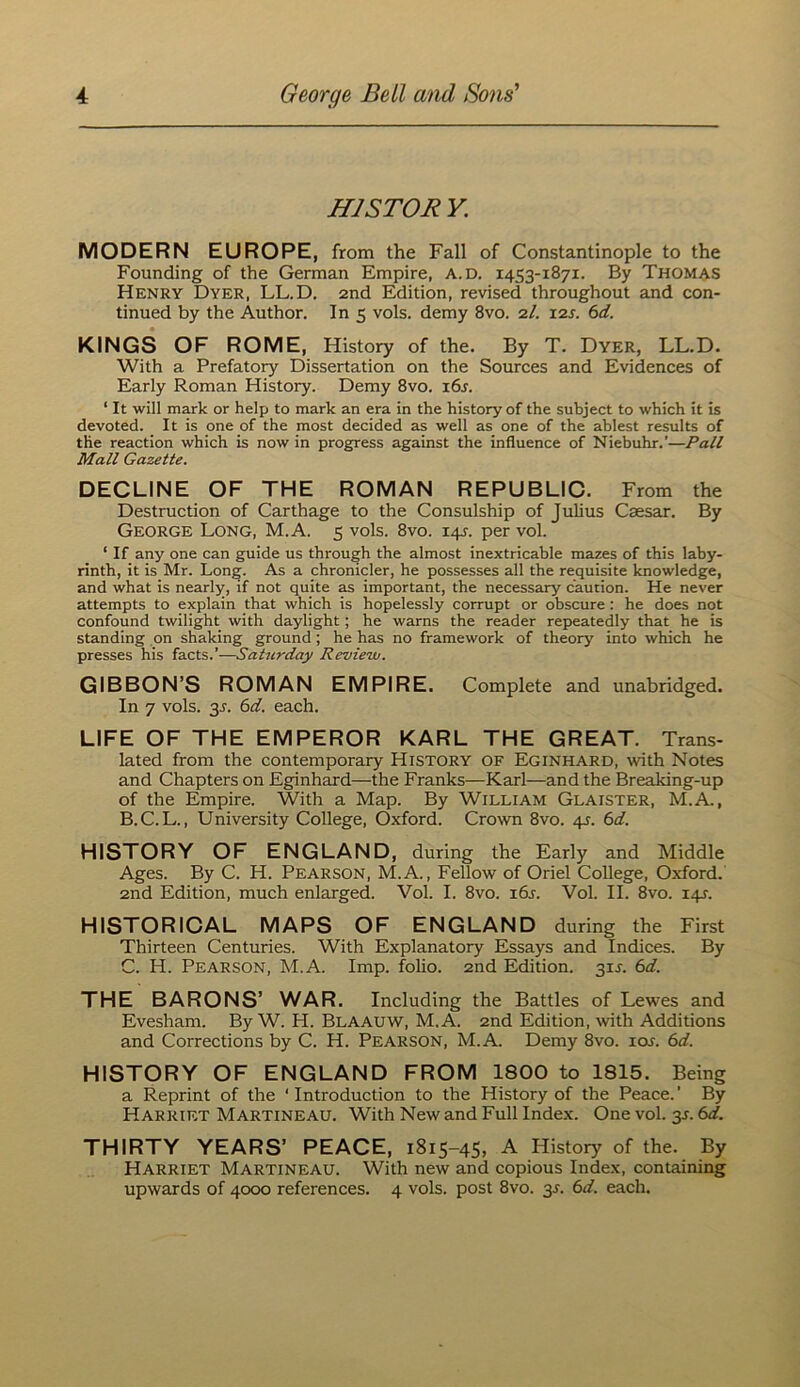 HISTOR K MODERN EUROPE, from the Fall of Constantinople to the Founding of the German Empire, A.D. 1453-1871. By Thomas Henry Dyer, LL.D. and Edition, revised throughout and con- tinued by the Author. In 5 vols. demy 8vo. 2/. i2j. 6d. KINGS OF ROME, History of the. By T. Dyer, LL.D. With a Prefatory Dissertation on the Sources and Evidences of Early Roman History. Demy 8vo. i6r. ‘ It will mark or help to mark an era in the history of the subject to which it is devoted. It is one of the most decided as well as one of the ablest results of the reaction which is now in progress against the influence of Niebuhr.’—Pall Mall Gazette. DECLINE OF THE ROMAN REPUBLIO. From the Destruction of Carthage to the Consulship of Julius Caesar. By George Long, M.A. 5 vols. 8vo. 14.^. per vol. ‘ If any one can guide us through the almost inextricable mazes of this laby- rinth, it is Mr. Long. As a chronicler, he possesses all the requisite knowledge, and what is nearly, if not quite as important, the necessary caution. He never attempts to explain that which is hopelessly corrupt or obscure : he does not confound twilight with daylight; he warns the reader repeatedly that he is standing on shaking ground ; he has no framework of theory into which he presses his facts.’—Saturday Revieiu. GIBBON’S ROMAN EMPIRE. Complete and unabridged. In 7 vols. 3^. 6d. each. LIFE OF THE EMPEROR KARL THE GREAT. Trans- lated from the contemporary History of Eginhard, with Notes and Chapters on Eginhard—the Franks—Karl—and the Breaking-up of the Empire. With a Map. By William Glaister, M.A., B. C.L., University College, Oxford. Crown 8vo. 4J. 0>d. HISTORY OF ENGLAND, during the Early and Middle Ages. By C. H. Pearson, M.A., Fellow of Oriel College, Oxford. 2nd Edition, much enlarged. Vol. I. 8vo. i6j. Vol. II. 8vo. 14J. HISTORIOAL MAPS OF ENGLAND during the First Thirteen Centuries. With Explanatory Essays and Indices. By C. H. Pearson, M.A. Imp. folio. 2nd Edition. 31J. 6d. THE BARONS’ WAR. Including the Battles of Lewes and Evesham. By W. H. Blaauw, M.A. 2nd Edition, with Additions and Corrections by C. H. Pearson, M.A. Demy 8vo. lor. 6d. HISTORY OF ENGLAND FROM 1800 to 1815. Being a Reprint of the ‘Introduction to the History of the Peace.’ By Harriet Martineau. With New and Full Index. One vol. 3J. td. THIRTY YEARS’ PEACE, 1815-45, A History of the. By Harriet Martineau. With new and copious Index, containing upwards of 4000 references. 4 vols. post 8vo. 3L 6d. each.