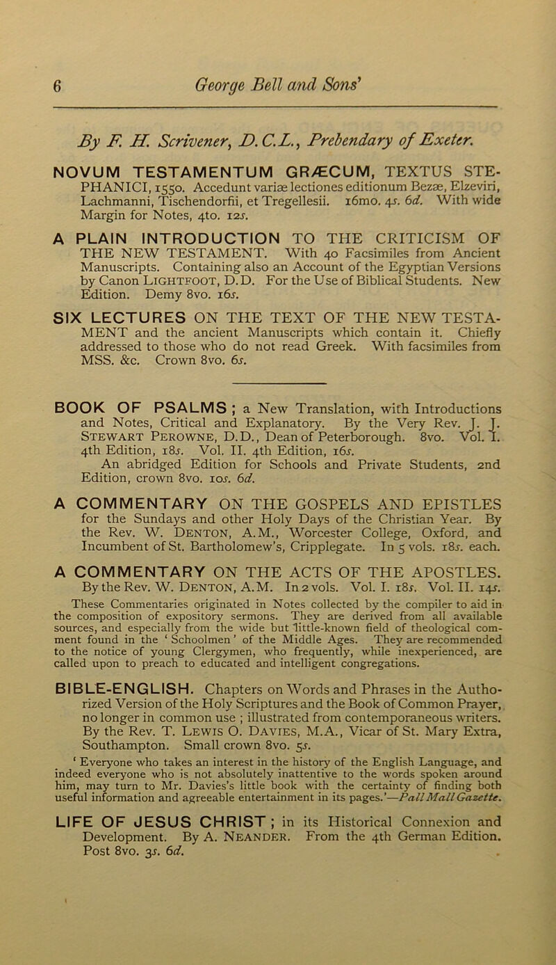 By F. H. Scrivener^ F.C.L., Prebendary of Exeter. NOVUM TESTAMENTUM GR>ECUM, TEXTUS STE- PHANICI, 1550. Accedunt variae lectiones editionum Bezae, Elzeviri, Lachmanni, Tischendorfii, et Tregellesii. i6mo. 4s. 6d. With wide Margin for Notes, 4to. X2s. A PLAIN INTRODUCTION TO THE CRITICISM OF THE NEW TESTAMENT. With 40 Facsimiles from Ancient Manuscripts. Containing also an Account of the Egyptian Versions by Canon Lightfoot, D. D. For the Use of Biblical Students. New Edition. Demy 8vo. i6j. SIX LECTURES ON THE TEXT OF THE NEW TESTA- MENT and the ancient Manuscripts which contain it. Chiefly addressed to those who do not read Greek. With facsimiles from MSS. &c. Crown 8vo. 6s. BOOK OF PSALMS ; a New Translation, with Introductions and Notes, Critical and Explanatory. By the Very Rev. T. J. Stewart Perowne, D.D., Dean of Peterborough. 8vo. Vol. I. 4th Edition, i8j. Vol. II. 4th Edition, i6a An abridged Edition for Schools and Private Students, 2nd Edition, crown 8vo. lor. 6d. A COMMENTARY ON THE GOSPELS AND EPISTLES for the Sundays and other Holy Days of the Christian Year. By the Rev. W. Denton, A.M., Worcester College, Oxford, and Incumbent of St. Bartholomew’s, Cripplegate. In 5 vols. i8j. each. A COMMENTARY ON THE ACTS OF THE APOSTLES. By the Rev. W. Denton, A.M. In 2 vols. Vol. I. i8r. Vol. II. i4r. These Commentaries originated in Notes collected by the compiler to aid in the composition of expository sermons. They are derived from all available sources, and especially from the wide but little-known field of theological com- ment found in the ‘ Schoolmen ’ of the Middle Ages. They are recommended to the notice of young Clergymen, who frequently, while inexperienced, are called upon to preach to educated and intelligent congregations. BIBLE-ENGLISH. Chapters on Words and Phrases in the Autho- rized Version of the Holy Scriptures and the Book of Common Prayer, no longer in common use ; illustrated from contemporaneous \vriters. By the Rev. T. Lewis O. Davies, M.A., Vicar of St. Mary Extra, Southampton. Small crown 8vo. 5^. ‘ Everyone who takes an interest in the histoiy of the English Language, and indeed everyone who is not absolutely inattentive to the words spoken around him, may turn to Mr. Davies’s little book with the certainty of finding both useful information and agreeable entertainment in its pages.’—Pall Mall Gazette. LIFE OF JESUS CHRIST ; in its I-Iistorical Connexion and Development. By A. Neander. From the 4th German Edition. Post 8vo. 3J. 6d.