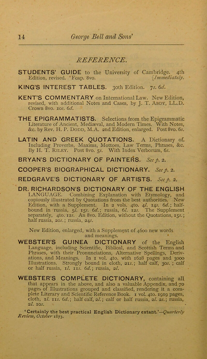 REFERENCE. STUDENTS’ GUIDE to the University of Cambridge. 4th Edition, revised. 'Fcap. 8vo. {^Immediately. KING’S INTEREST TABLES. 30th Edition. ^s.6d. KENT’S COMMENTARY on International Law. New Edition, revised, with additional Notes and Cases, by J. T. Abdy, LL.D. Crown 8vo. lo^. bd. THE EPIGRAMMATISTS. Selections from the Epigrammatic Literature of Ancient, Mediaeval, and Modern Times. With Notes, &c. by Rev. H. P. Dodd, M.A. 2nd Edition, enlarged. Post8vo. 6s. LATIN AND GREEK QUOTATIONS. A Dictionary of. Including Proverbs, Maxims, Mottoes, Law Terms, Phrases, &c. By H. T. Riley. Post 8vo. 5J. With Index Verborum, 6s. BRYAN’S DICTIONARY OF PAINTERS. Seep. 2. COOPER’S BIOGRAPHICAL DICTIONARY. Seep. 2. REDGRAVE’S DICTIONARY QF ARTISTS. Seep. 2. DR. RICHARDSON’S DICTIONARY OF THE ENGLISH LANGUAGE. Combining Explanation with Etymology, and copiously illustrated by Quotations from the best authorities. New Edition, with a Supplement. In 2 vols. 4to. 4/. 14J. 6d.; half- bound in russia, 5/. 15J. 6d.; russia, 61. I2j. The Supplement separately, 4to. i2j. An 8vo. Edition, without the Quotations, 15^.; half russia, 20s.; russia, 24J. New Edition, enlarged, with a Supplement of 4600 new words and meanings. • WEBSTER’S GUINEA DICTIONARY of the English Language, including Scientific, Biblical, and Scottish Terms and Phrases, with their Pronunciations, Alternative Spellings, Deriv- ations, and Meanings. In i vol. 4to. with 1628 pages and 3000 Illustrations. Strongly bound in cloth, 2ir.; half calf, 30J. ; calf or half russia, xl. lu. 6d.] russia, 2/. WEBSTER’S COMPLETE DICTIONARY, containing all that appears in the above, and also a valuable Appendix, and 70 pages of Illustrations grouped and classified, rendering it a com- plete Literary and Scientific Reference Book, i vol. 4to. 1919 pages, cloth, xl. xxs. 6d.; half calf, 2/.; calf or half russia, 2I. 2j. ; russia, 2/. lor. ‘ Certainly the best practical English Dictionary extant.’—Quarterly Review, October 1873.