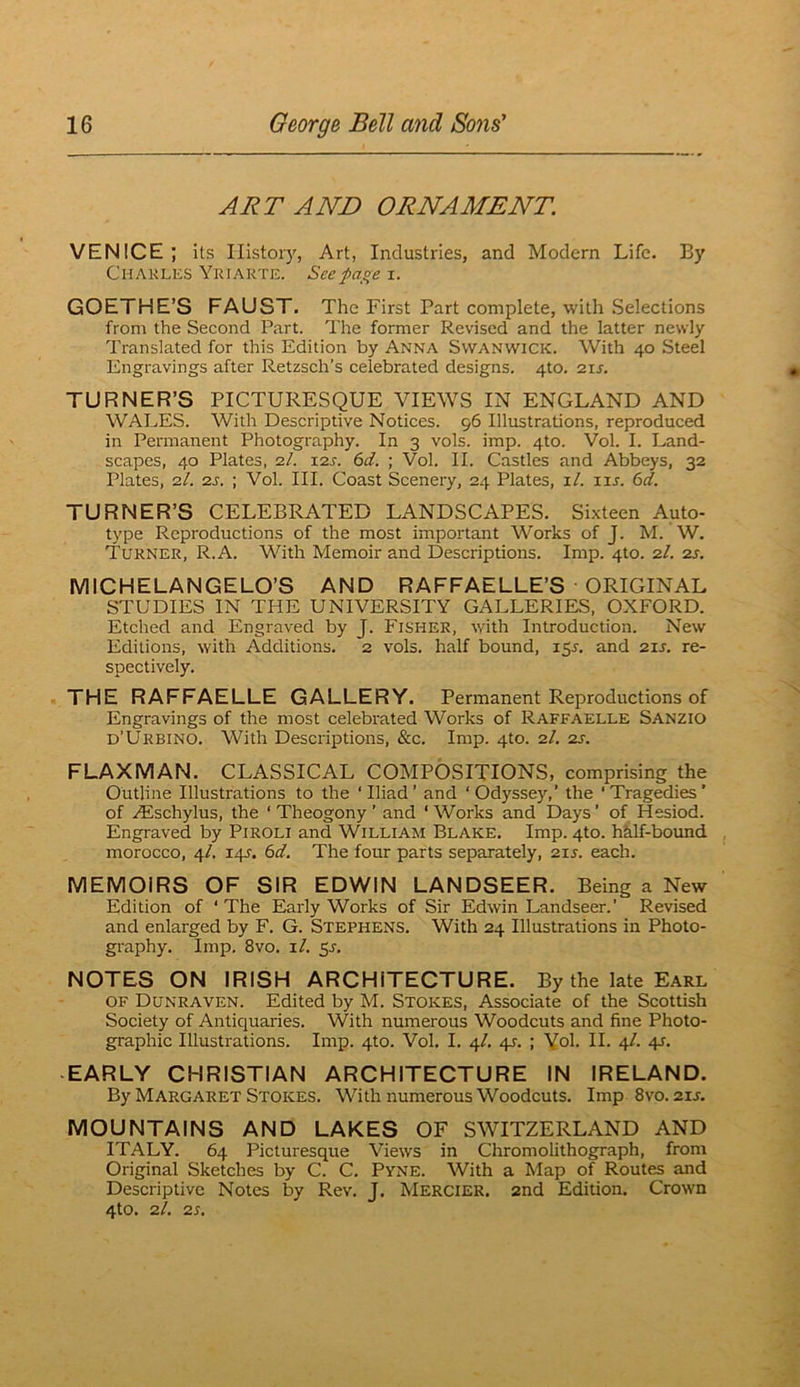 ART AND ORNAMENT. VENICE; its History, Art, Industries, and Modern Life. By Chakles Yriakte. Seepa^e i. GOETHE’S FAUST. The First Part complete, with Selections from the Second Part. The former Revised and the latter newly Translated for this Edition by Anna Swanwick. With 40 Steel Engravings after Retzsch’s celebrated designs. 4to. 21J. TURNER’S PICTURESQUE VIEWS IN ENGLAND AND WALES. With Descriptive Notices. 96 Illustrations, reproduced in Permanent Photography. In 3 vols. imp. 4to. Vol. I. Land- scapes, 40 Plates, 2.1. I2J-. 6d. ; Vol. II. Castles and Abbeys, 32 Plates, 2I. 2s. ; Vol. III. Coast Scenery, 24 Plates, i/. lu. 6d. TURNER’S CELEBRATED LANDSCAPES. Si.xteen Auto- type Reproductions of the most important Works of J. M. W. Turner, R.A. With Memoir and Descriptions. Imp. 4to. 2I. 2s. MICHELANGELO’S AND RAFFAELLE’S ORIGINAL STUDIES IN THE UNIVERSITY GALLERIES, OXFORD. Etched and Engraved by J. Fisher, with Introduction. New Editions, with Additions, 2 vols. half bound, 15^. and 21s. re- spectively. THE RAFFAELLE GALLERY. Permanent Reproductions of Engravings of the most celebrated Works of Raffaelle Sanzio d’Urbino. With Descriptions, &c. Imp. 4to. 2/. 2s. FLAXMAN. CLASSICAL COMPOSITIONS, comprising the Outline Illustrations to the ‘Iliad’ and ‘Odyssey,’ the ‘Tragedies’ of .^Eschylus, the ‘ Theogony ’ and ‘ Works and Days ’ of Hesiod. Engraved by PiROLi and William Blake. Imp. 4to. hkif-bound. morocco, 4/. 141. 6d. The four parts separately, 2zs. each. MEMOIRS OF SIR EDWIN LANDSEER. Being a New Edition of ‘ The Early Works of Sir Edwin Landseer.’ Revised and enlarged by F. G. Stephens. With 24 Illustrations in Photo- graphy, Imp. 8vo. i/. 5s. NOTES ON IRISH ARCHITECTURE. By the late Earl OF Dunraven. Edited by M. Stokes, Associate of the Scottish Society of Antiquaries. With numerous Woodcuts and fine Photo- graphic Illustrations. Imp. 4to. Vol, I. 4/, 41-. ; Vol. II. 4/. 41. EARLY CHRISTIAN ARCHITECTURE IN IRELAND. By Margaret Stokes. With numerous Woodcuts. Imp 8vo. 21J. MOUNTAINS AND LAKES OF SWITZERLAND AND ITALY. 64 Picturesque Views in Chromolithograph, from Original Sketches by C. C. Pyne. With a Map of Routes and Descriptive Notes by Rev. J. Mercier. 2nd Edition. Crown 4to. 2/. 2S.