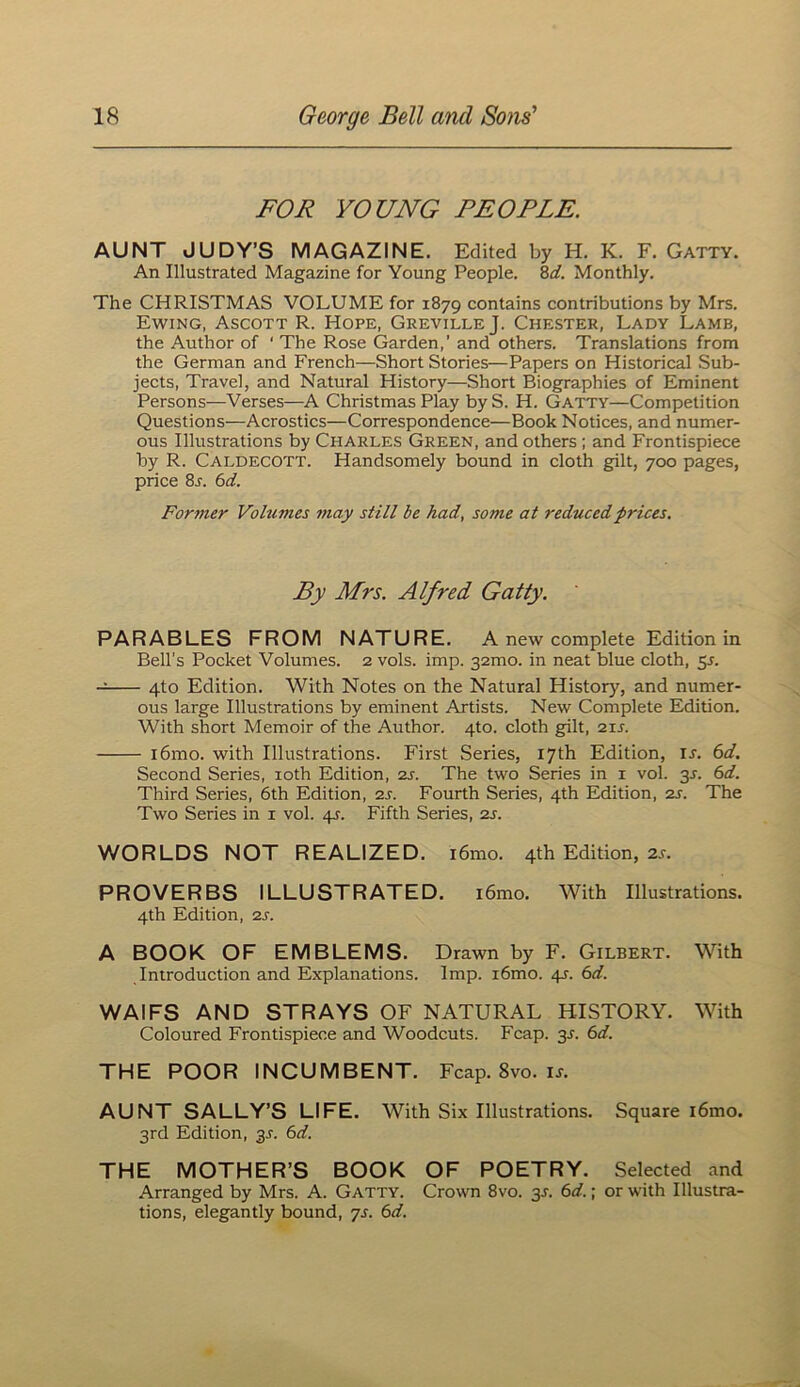 FOR YOUNG PEOPLE. AUNT JUDY’S MAGAZINE. Edited by H. K. F. Gatty. An Illustrated Magazine for Young People. S,d. Monthly. The CHRISTMAS VOLUME for 1879 contains contributions by Mrs. Ewing, Ascott R. Hope, GrevilleJ. Chester, Lady Lamb, the Author of ‘ The Rose Garden,’ and others. Translations from the German and French—Short Stories—Papers on Historical Sub- jects, Travel, and Natural History—Short Biographies of Eminent Persons—Verses—A Christmas Play by S. H. Gatty—Competition Questions—Acrostics—Correspondence—Book Notices, and numer- ous Illustrations by Charles Green, and others ; and Frontispiece by R. Caldecott. Handsomely bound in cloth gilt, 700 pages, price 8^. bd. Former Volumes may still be had, some at reduced prices. By Mrs. Alfred Gatty. PARABLES FROM NATURE. A new complete Edition in Bell's Pocket Volumes. 2 vols. imp. 32mo. in neat blue cloth, ^s. 4to Edition. With Notes on the Natural History, and numer- ous large Illustrations by eminent Artists. New Complete Edition. With short Memoir of the Author. 4to. cloth gilt, 21J. i6mo. with Illustrations. First Series, 17th Edition, is. 6d. Second Series, loth Edition, zs. The two Series in i vol. 3J. 6d. Third Series, 6th Edition, zs. Fourth Series, 4th Edition, zs. The Two Series in i vol. 41. Fifth Series, zs. WORLDS NOT REALIZED. i6mo. 4th Edition, 2l PROVERBS ILLUSTRATED. i6mo. With Illustrations. 4th Edition, zs. A BOOK OF EMBLEMS. Drawn by F. Gilbert. With Introduction and Explanations. Imp. i6mo. 4J. 6d. WAIFS AND STRAYS OF NATURAL HISTORY. With Coloured Frontispiece and Woodcuts. Fcap. 3J. 6d. THE POOR INCUMBENT. Fcap. 8vo. u. AUNT SALLY’S LIFE. With Six Illustrations. Square i6mo. 3rd Edition, 3J. 6d. THE MOTHER’S BOOK OF POETRY. Selected and Arranged by Mrs. A. Gatty. Crown 8vo. 3J. 6d.; or with Illustra- tions, elegantly bound, 7s. 6d.