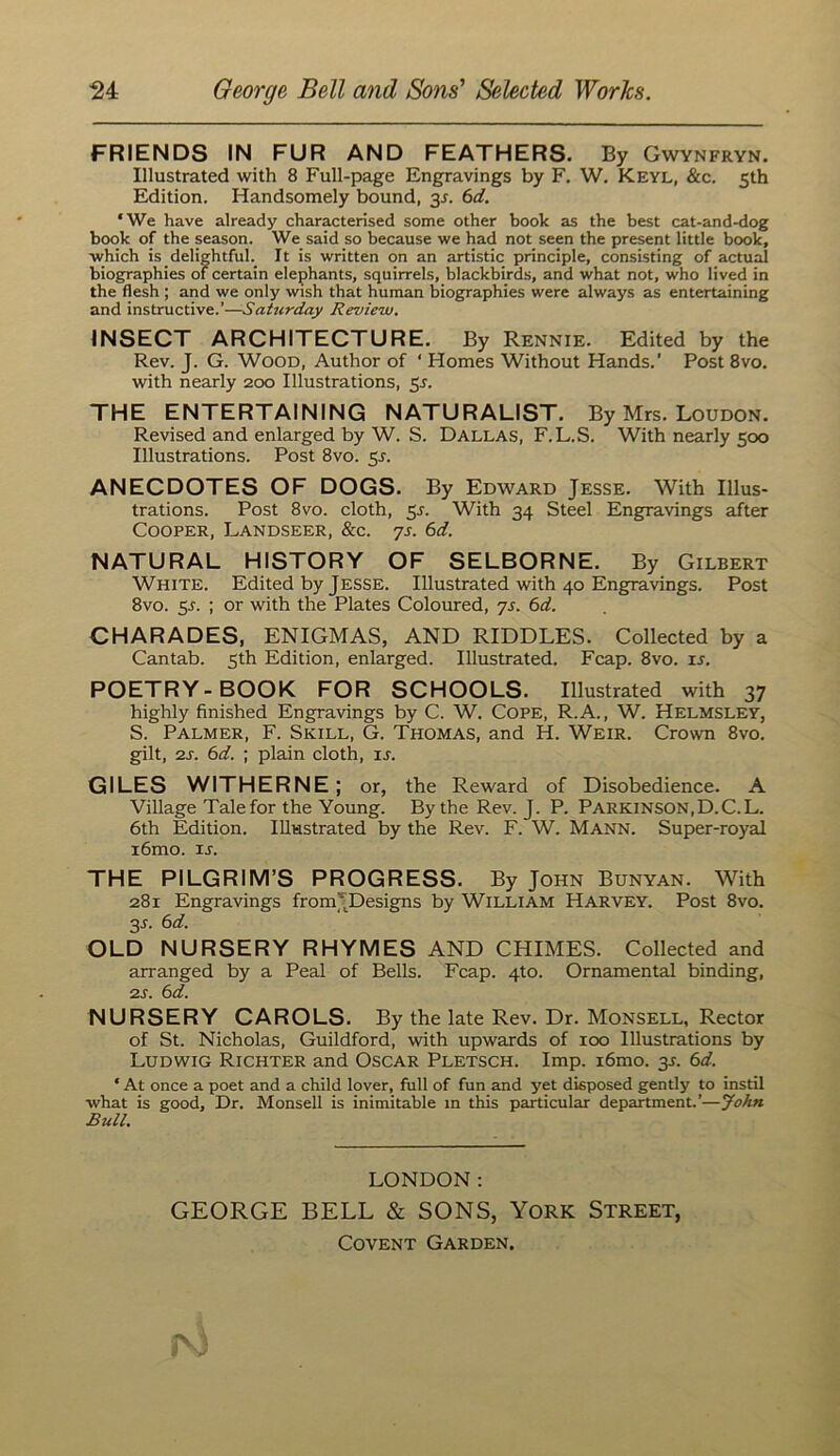 FRIENDS IN FUR AND FEATHERS. By Gwynfryn. Illustrated with 8 Full-page Engravings by F. W. Keyl, &c. 5th Edition. Handsomely bound, 3J. 6d. ‘We have already characterised some other book as the best cat-and-dog book of the season. We said so because we had not seen the present little book, ■which is delightful. It is written on an artistic principle, consisting of actual biographies of certain elephants, squirrels, blackbirds, and what not, who lived in the flesh ; and we only wish that human biographies were always as entertaining and instructive.’—Satttrday Review. INSECT ARCHITECTURE. By Rennie. Edited by the Rev. J. G. Wood, Author of ‘ Homes Without Hands.' Post 8vo. with nearly 200 Illustrations, 5s. THE ENTERTAINING NATURALIST. By Mrs. Loudon. Revised and enlarged by W. S. Dallas, F.L.S. With nearly 500 Illustrations. Post 8vo. 5^. ANECDOTES OF DOGS. By Edward Jesse. With Illus- trations. Post 8vo. cloth, 5r. With 34 Steel Engravings after Cooper, Landseer, &c. ys. 6d. NATURAL HISTORY OF SELBORNE. By Gilbert White. Edited by Jesse. Illustrated with 40 Engravings. Post 8vo. 5^. ; or with the Plates Coloured, ys. 6d. CHARADES, ENIGMAS, AND RIDDLES. Collected by a Cantab. 5th Edition, enlarged. Illustrated. Fcap. 8vo. u. POETRY-BOOK FOR SCHOOLS. Illustrated with 37 highly finished Engravings by C. W. Cope, R.A., W. Helmsley, S. Palmer, F. Skill, G. Thomas, and H. Weir. Crown 8vo. gilt, 2s. 6d. ; plain cloth, u. GILES WITHERNE; or, the Reward of Disobedience. A Village Talefor the Young. By the Rev. J. P. Parkinson,D.C.L. 6th Edition. Illustrated by the Rev. F. W. Mann. Super-royal i6mo. ij. THE PILGRIM’S PROGRESS. By John Bunyan. With 281 Engravings from^Designs by William Harvey. Post 8vo. 3J. 6d. OLD NURSERY RHYMES AND CHIMES. Collected and arranged by a Peal of Bells. Fcap. 4to. Ornamental binding, 2J. 6d. NURSERY CAROLS. By the late Rev. Dr. Monsell, Rector of St. Nicholas, Guildford, with upwards of 100 Illustrations by Ludwig Richter and Oscar Pletsch. Imp. i6mo. 3J. 6d. ‘ At once a poet and a child lover, full of fun and yet disposed gently to instil what is good. Dr. Monsell is inimitable in this particular department.’—John Bull. LONDON: GEORGE BELL & SONS, York Street, Covent Garden.
