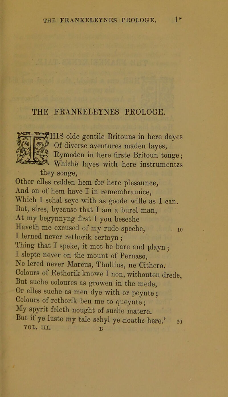 THE FRANKELEYNES PROLOGE. ?HIS olde gentile Britouns in here dayes Of diverse aventures maden layes, Rymeden in here firste Britoun tonge; Whiche layes with here instrumentzs they songe, Other elles redden hem for here plesaunce, And on of hem have I in remembraurice. Which I schal seye with as goode wille as I can. But, sires, bycause that I am a burel man, At my begynnyng first I you beseche Haveth me excused of my rude speche, I lerned never rethorik certayn; Thing that I speke, it mot be bare and playn • I slepte never on the mount of Pernaso, Ne lered never Marcus, Thullius, ne Cithero. Colours of Rethorik knowe I non, withouten drede, But suche coloures as growen in the mede, Or elles suche as men dye with or peynte; Colours of rethorik ben me to queynte; My spyrit feleth nought of suche matere. But if ye luste my tale schyl ye nouthe here.’ VOL. Ill, B 10 20