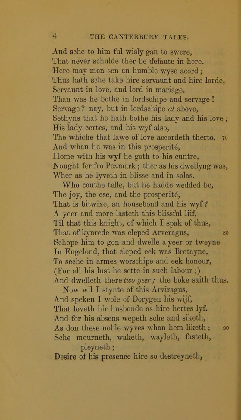 And sche to him ful wisly gan to swere, That never schulde ther be d'efaute in here. Here may men sen an humble wyse acord; Thus hath sche take hire servaunt and hire lorde, Servaunt in love, and lord in mariage. Than was he bothe in lordschipe and servage ! Servage ? nay, but in lordschipe al above, Sethyns that he hath bothe his lady and his love; His lady eertes, and his wyf also, The whiche that lawe of love accordeth therto. 70 And whan he was in this prosperity, Home with his wyf he goth to his cuntre, Nought fer fro Penmark; ther as his dwellyng was, Wher as he lyveth in blissc and in solas. Who couthe telle, but he hadde wedded be, The joy, the ese, and the prosperity, That is bitwixe, an housebond and his wyf? A yeer and more lasteth this blissful liif, Til that this knight, of which I spak of thus, That of kynrede was cleped Arveragus, so Schope him to gon and dwelle a yeer or tweyne In Engelond, that cleped eek was Bretayne, To seche in armes worschipe and eek honour, (For all his lust he sctte in such labour ;) And dwelleth there two yeer ; the boke saith thus. Now' wil I stynte of this Arviragus, And speken I wolo of Dorygen his wijf, That loveth hir husbonde as hire hertes lyf. And for his absens wepeth sche and siketh, As don these noble wyves whan hem liketh; 90 Sche mourneth, waketh, wayleth, fosteth, pleyneth; Desire of his presence hire so destreyneth,