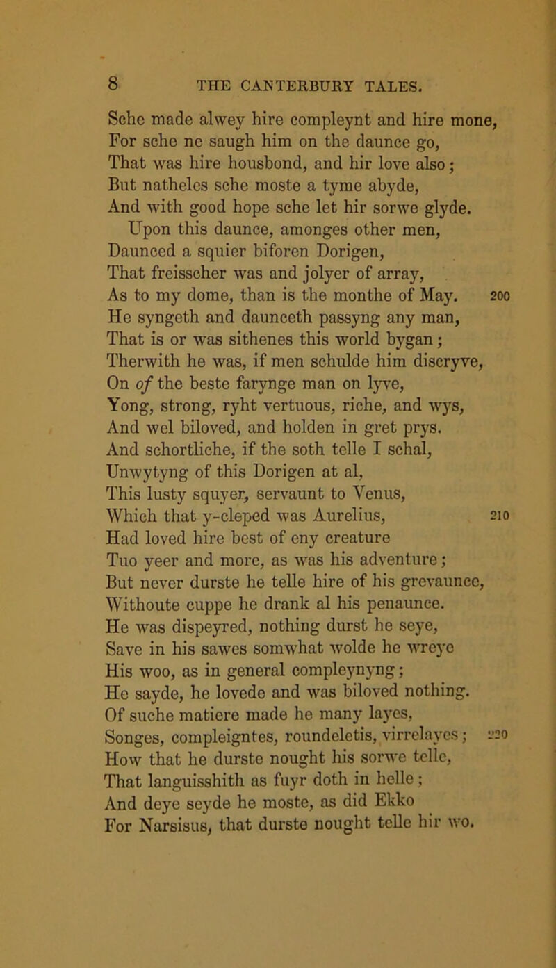 Sche made alwey hire compleynt and hire mone, For sche ne saugh him on the daunce go, That was hire honsbond, and hir love also; But natheles sche moste a tymo abyde, And with good hope sche let hir sorwe glyde. Upon this daunce, amonges other men, Daunced a squier biforen Dorigen, That freisscher was and jolyer of array, As to my dome, than is the monthe of May. 200 He syngeth and daunceth passyng any man, That is or was sithenes this world bygan; Therwith he was, if men schulde him discryve, On of the beste farynge man on lyve, Yong, strong, ryht vertuous, riche, and wys, And wel biloved, and holden in gret prys. And schortliche, if the soth telle I schal, Unwytyng of this Dorigen at al, This lusty squyer, servaunt to Venus, Which that y-cleped was Aurelius, 210 Had loved hire best of eny creature Tuo yeer and more, as was his adventure; But never durste he telle hire of his grevaunco, Withoute cuppe he drank al his penaunce. He was dispeyred, nothing durst he seye, Save in his sawes somwhat wolde he wreye His woo, as in general compleynyng; He sayde, he lovede and was biloved nothing. Of suche matiere made he many layes, Songes, compleigntes, roundeletis, virrclaycs; 220 How that he durste nought his sorwe telle, That languisshith as fuyr doth in helle; And deye scyde he moste, as did Ekko For Narsisus, that durste nought telle hir wo.