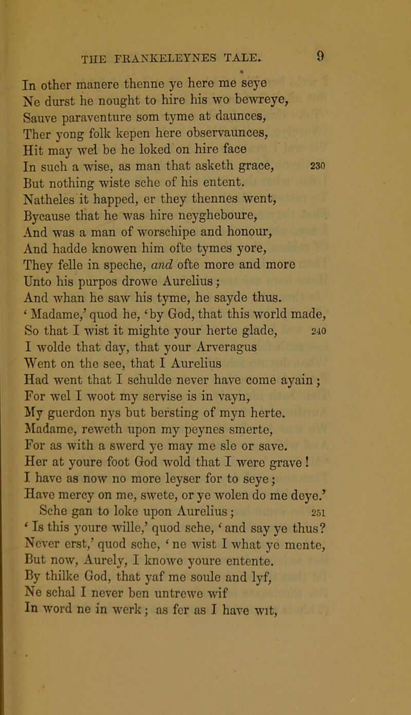 * In other manere thenne ye here me seye Ne durst he nought to hire his wo bewreye, Sauve paraventure som tyme at daunces, Ther yong folk kepen here observaunces, Hit may wel be he loked on hire face In such a wise, as man that asketh grace, 230 But nothing wiste sche of his entent. Natheles it happed, er they thennes went, Bycause that he was hire neygheboure, And was a man of worschipe and honour, And hadde knowen him ofte tymes yore, They felle in speche, and ofte more and more Unto his purpos drowe Aurelius; And whan he saw his tyme, he sayde thus. ‘ Madame,’ quod he, ‘ by God, that this world made, So that I wist it mighte your herte glade, 240 I wolde that day, that your Arveragus Went on the see, that I Aurelius Had went that I schulde never have come ayain; For wel I woot my servise is in vayn, My guerdon nys but bersting of myn herte. Madame, reweth upon my peynes smerte, For as with a swerd ye may me sle or save. Her at youre foot God wold that I were grave! I have as now no more leyser for to seye; Have mercy on me, swcte, or ye wolen do me deye.’ Sche gan to loko upon Aurelius; 254 ‘ Is this youre wille,’ quod sche, ‘ and say ye thus? Never erst,’ quod sche, ‘ ne wist I what ye mentc, But now, Aurely, I knowe youre entente. By thilke God, that yaf me soulc and lyf, Ne schal I never ben untrewe wif In word ne in werk; as fer as I have wit,