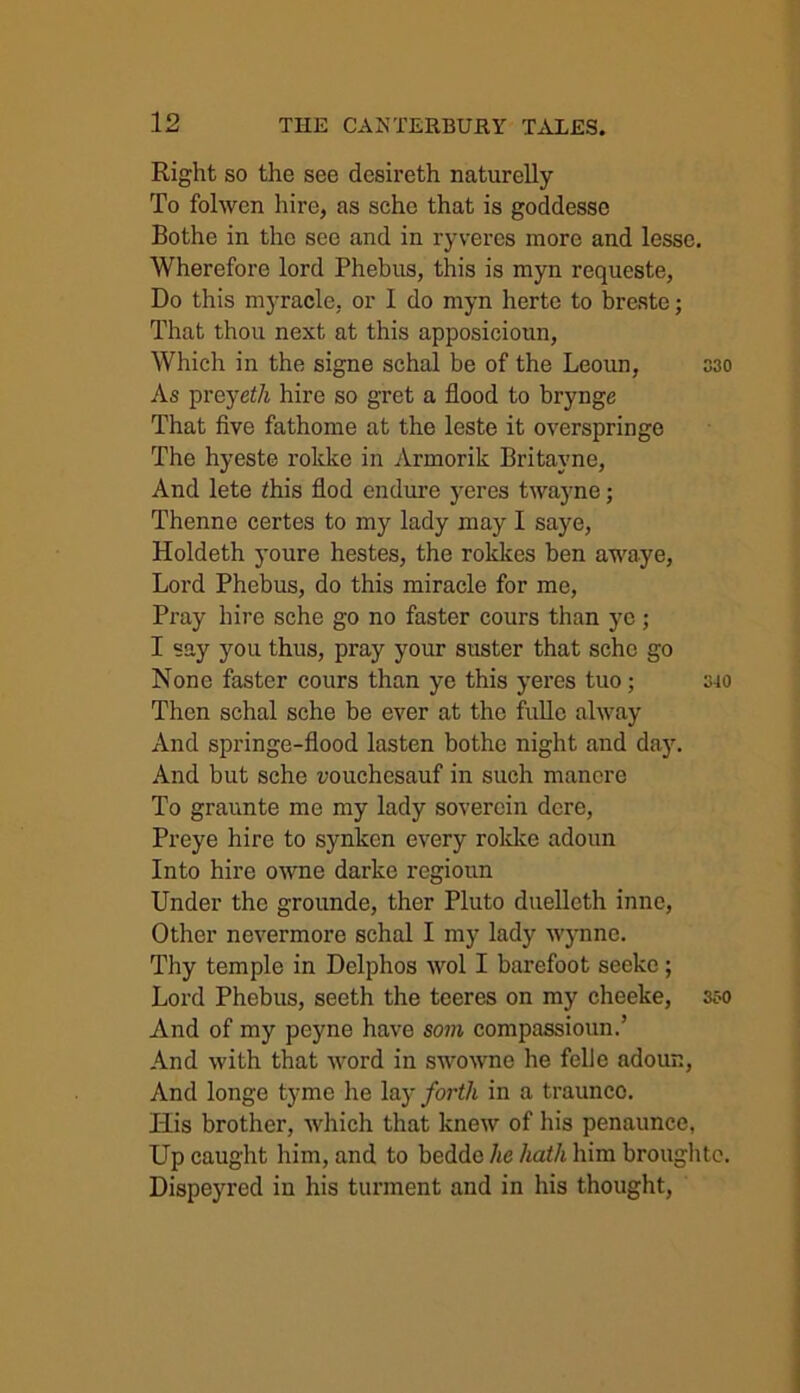 Right so the see desireth naturelly To folwen hire, as sche that is goddesse Bothe in the see and in ryveres more and lesse. Wherefore lord Phebns, this is myn requeste, Do this myracle, or 1 do myn herte to breste; That thon next at this apposicionn, Which in the signe schal be of the Leoun, 330 As preyeth hire so gret a flood to brynge That five fathome at the leste it overspringe The hyeste rokke in Armorik Britayne, And lete ihis flod endure yeres twayne; Thenne certes to my lady may I saye, Holdeth youre hestes, the rokkes ben awaye, Lord Phebus, do this miracle for me, Pray hire sche go no faster cours than ye; I say you thus, pray your suster that sche go None faster cours than ye this yeres tuo; 340 Then schal sche be ever at the fullc alway x\nd springe-flood lasten bothe night and day. And but sche vouchesauf in such manere To graunte me my lady sovercin dere, Preye hire to synken every rokke adoun Into hire owne darke regioun Linder the grounde, ther Pluto duellcth inne, Other nevermore schal I my lady Wynne. Thy temple in Delphos wol I barefoot seeke; Lord Phebus, seeth the teeres on my cheeke, 350 And of my peyne have som compassioun.’ And with that word in swowne he felJe adour., And longe tyme he lay forth in a traunco. His brother, which that knew of his penaunce, Up caught him, and to bedde lie hath him broughtc. Dispeyred in his turment and in his thought,