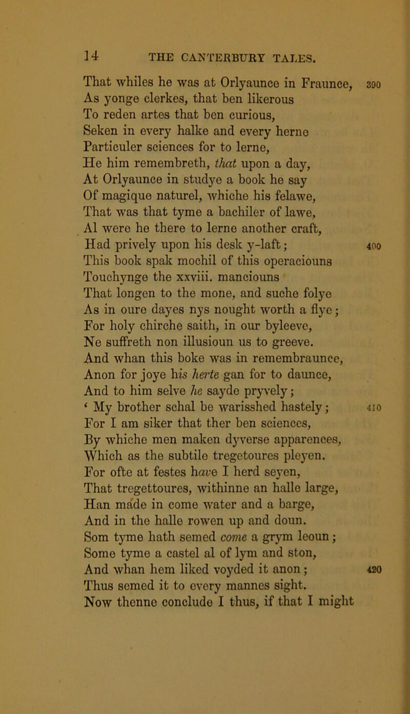 That whiles he was at Orlyaunce in Fraunce, 390 As yonge clerkes, that ben likerous To reden artes that hen curious, Seken in every halke and every herne Particuler sciences for to lerne, He him remembreth, that upon a day, At Orlyaunce in studye a book he say Of magique naturel, whiche his felawe, That was that tyme a bachiler of lawe, A1 were he there to lerne another craft, Had prively upon his desk y-laft; 400 This book spak mochil of this operaciouns Touchynge the xxviii. manciouns That longen to the mone, and suche folye As in oure dayes nys nought worth a flye; For holy chirehe saith, in our byleeve, Ne suffreth non illusioun us to greeve. And whan this boke was in remembraunee, Anon for joye his herte gan for to daunce, And to him selve he sayde pryvely; ‘ My brother schal be warisshed hastely; -no For I am siker that ther ben sciences, By whiche men makcn dyverse apparences, Which as tho subtile tregetoures pleyen. For ofte at festes hare I herd seven, That tregettoures, withinne an halle large, Han made in come water and a barge, And in the halle rowen up and doun. Som tyme hath semed come a grym leoun; Some tyme a castel al of lym and ston, And whan hem liked voyded it anon; 420 Thus semed it to every mannes sight. Now thennc conclude I thus, if that I might